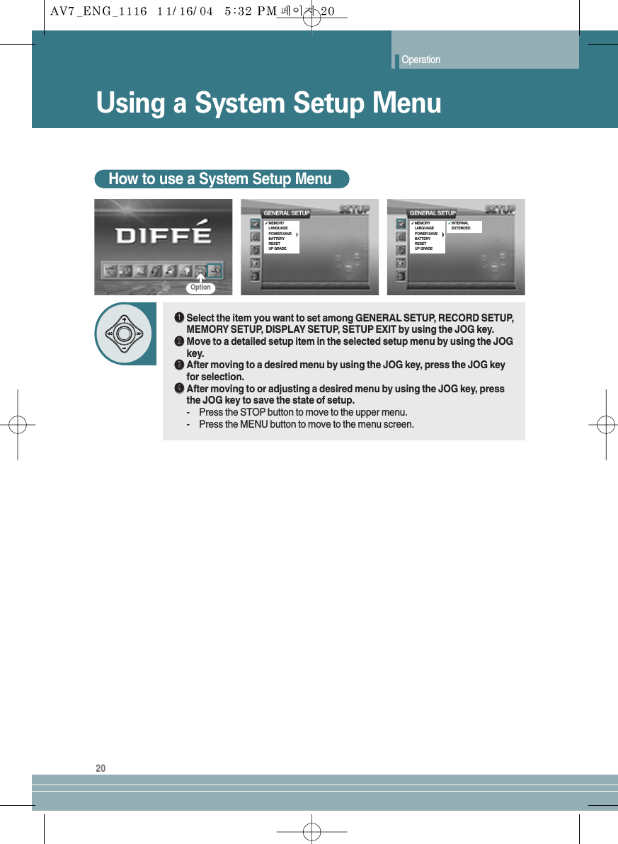 Operation20Using a System Setup MenuHow to use a System Setup MenuŒŒSelect the item you want to set among GENERAL SETUP, RECORD SETUP,MEMORY SETUP, DISPLAY SETUP, SETUP EXIT by using the JOG key.´´Move to a detailed setup item in the selected setup menu by using the JOGkey.ˇˇAfter moving to a desired menu by using the JOG key, press the JOG keyfor selection.¨¨After moving to or adjusting a desired menu by using the JOG key, pressthe JOG key to save the state of setup.-Press the STOP button to move to the upper menu.-Press the MENU button to move to the menu screen.GENERAL SETUP✓MEMORYLANGUAGEPOWER SAVEBATTERYRESETUP GRADEGENERAL SETUP✓MEMORYLANGUAGEPOWER SAVEBATTERYRESETUP GRADE✓INTERNALEXTENDEDOption