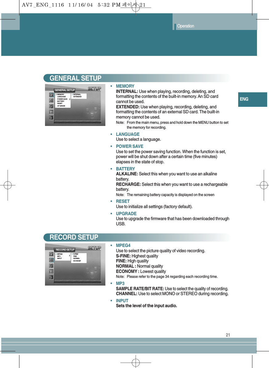 21ENGOperation•MEMORYINTERNAL: Use when playing, recording, deleting, andformatting the contents of the built-in memory. An SD cardcannot be used.EXTENDED: Use when playing, recording, deleting, andformatting the contents of an external SD card. The built-inmemory cannot be used.Note: From the main menu, press and hold down the MENU button to setthe memory for recording.•LANGUAGEUse to select a language.•POWER SAVEUse to set the power saving function. When the function is set,power will be shut down after a certain time (five minutes)elapses in the state of stop. •BATTERYALKALINE: Select this when you want to use an alkaline battery.RECHARGE: Select this when you want to use a rechargeable battery.Note: The remaining battery capacity is displayed on the screen•RESETUse to initialize all settings (factory default).•UPGRADEUse to upgrade the firmware that has been downloaded throughUSB.GENERAL SETUP•MPEG4Use to select the picture quality of video recording.S-FINE: Highest qualityFINE: High qualityNORMAL : Normal qualityECONOMY : Lowest qualityNote: Please refer to the page 34 regarding each recording time.•MP3SAMPLE RATE/BIT RATE: Use to select the quality of recording.CHANNEL: Use to select MONO or STEREO during recording.•INPUTSets the level of the input audio.RECORD SETUPRECORD SETUP✓MPEG4MP3INPUT✓S-FINEFINENORMALECONOMYGENERAL SETUP✓MEMORYLANGUAGEPOWER SAVEBATTERYRESETUP GRADE✓INTERNALEXTENDED