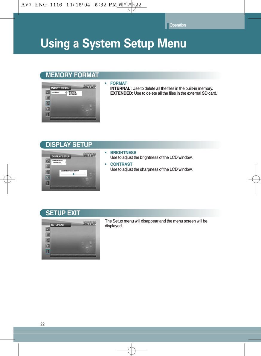 Operation22Using a System Setup Menu•FORMATINTERNAL: Use to delete all the files in the built-in memory.EXTENDED: Use to delete all the files in the external SD card.MEMORY FORMAT•BRIGHTNESSUse to adjust the brightness of the LCD window.•CONTRASTUse to adjust the sharpness of the LCD window.DISPLAY SETUPThe Setup menu will disappear and the menu screen will bedisplayed.SETUP EXITSETUP EXITMEMORY FORMAT✓FORMAT ✓INTERNALEXTENDEDDISPLAY SETUP✓BRIGHTNESSCONTRASTLCD BRIGHTNESS SETUP