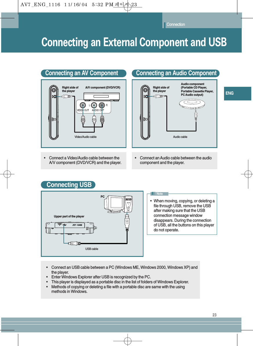23ENGConnectionConnecting an External Component and USBConnecting an AV Component•Connect a Video/Audio cable between theA/V component (DVD/VCR) and the player.•Connect an USB cable between a PC (Windows ME, Windows 2000, Windows XP) andthe player.•Enter Windows Explorer after USB is recognized by the PC.•This player is displayed as a portable disc in the list of folders of Windows Explorer.•Methods of copying or deleting a file with a portable disc are same with the usingmethods in Windows.Connecting an Audio Component•Connect an Audio cable between the audiocomponent and the player.Connecting USB•  When moving, copying, or deleting afile through USB, remove the USBafter making sure that the USBconnection message windowdisappears. During the connectionof USB, all the buttons on this playerdo not operate.NoteA/V component (DVD/VCR)Right side ofthe playerVideo/Audio cableAudio component(Portable CD Player,Portable Cassette Player,PC Audio output)Right side ofthe playerAudio cablePCUpper part of the playerUSB cable