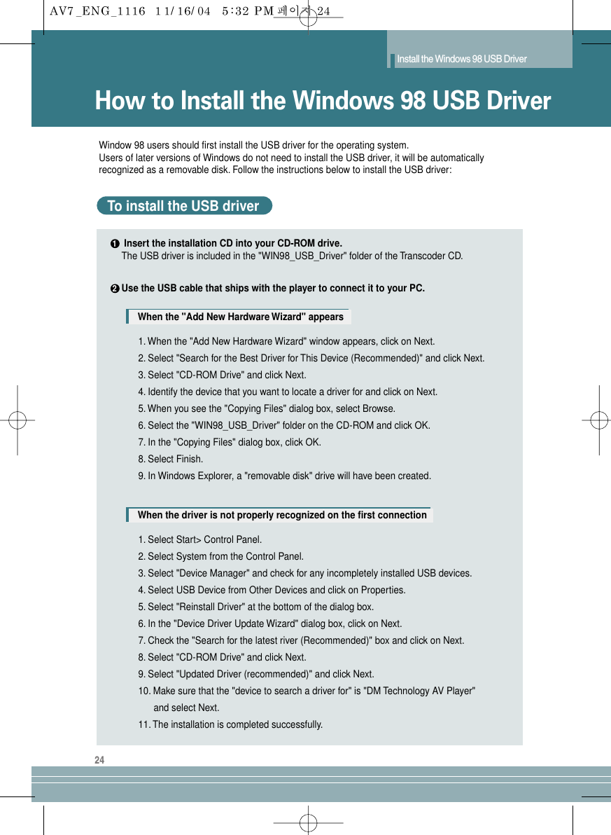 24How to Install the Windows 98 USB DriverInstall the Windows 98 USB DriverWindow 98 users should first install the USB driver for the operating system.Users of later versions of Windows do not need to install the USB driver, it will be automatically recognized as a removable disk. Follow the instructions below to install the USB driver: Insert the installation CD into your CD-ROM drive.Use the USB cable that ships with the player to connect it to your PC.The USB driver is included in the &quot;WIN98_USB_Driver&quot; folder of the Transcoder CD.To install the USB driverWhen the &quot;Add New Hardware Wizard&quot; appearsWhen the driver is not properly recognized on the first connection1. When the &quot;Add New Hardware Wizard&quot; window appears, click on Next.2. Select &quot;Search for the Best Driver for This Device (Recommended)&quot; and click Next.3. Select &quot;CD-ROM Drive&quot; and click Next.4. Identify the device that you want to locate a driver for and click on Next.5. When you see the &quot;Copying Files&quot; dialog box, select Browse.6. Select the &quot;WIN98_USB_Driver&quot; folder on the CD-ROM and click OK.7. In the &quot;Copying Files&quot; dialog box, click OK.8. Select Finish.9. In Windows Explorer, a &quot;removable disk&quot; drive will have been created.1. Select Start&gt; Control Panel.2. Select System from the Control Panel.3. Select &quot;Device Manager&quot; and check for any incompletely installed USB devices.4. Select USB Device from Other Devices and click on Properties.5. Select &quot;Reinstall Driver&quot; at the bottom of the dialog box.6. In the &quot;Device Driver Update Wizard&quot; dialog box, click on Next.7. Check the &quot;Search for the latest river (Recommended)&quot; box and click on Next.8. Select &quot;CD-ROM Drive&quot; and click Next.9. Select &quot;Updated Driver (recommended)&quot; and click Next.10. Make sure that the &quot;device to search a driver for&quot; is &quot;DM Technology AV Player&quot;       and select Next.11. The installation is completed successfully.12