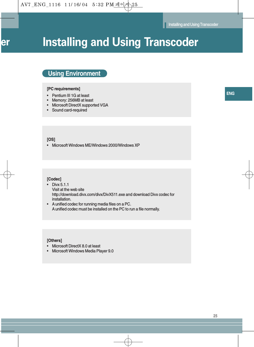 25ENGer Installing and Using TranscoderInstalling and Using TranscoderUsing Environment[PC requirements]•Pentium III 1G at least•Memory: 256MB at least•Microsoft DirectX supported VGA•Sound card-required[OS]•Microsoft Windows ME/Windows 2000/Windows XP[Codec]•Divx 5.1.1Visit at the web sitehttp://download.divx.com/divx/DivX511.exe and download Divx codec forinstallation.•Aunified codec for running media files on a PC.Aunified codec must be installed on the PC to run a file normally.[Others]•Microsoft DirectX 8.0 at least•Microsoft Windows Media Player 9.0
