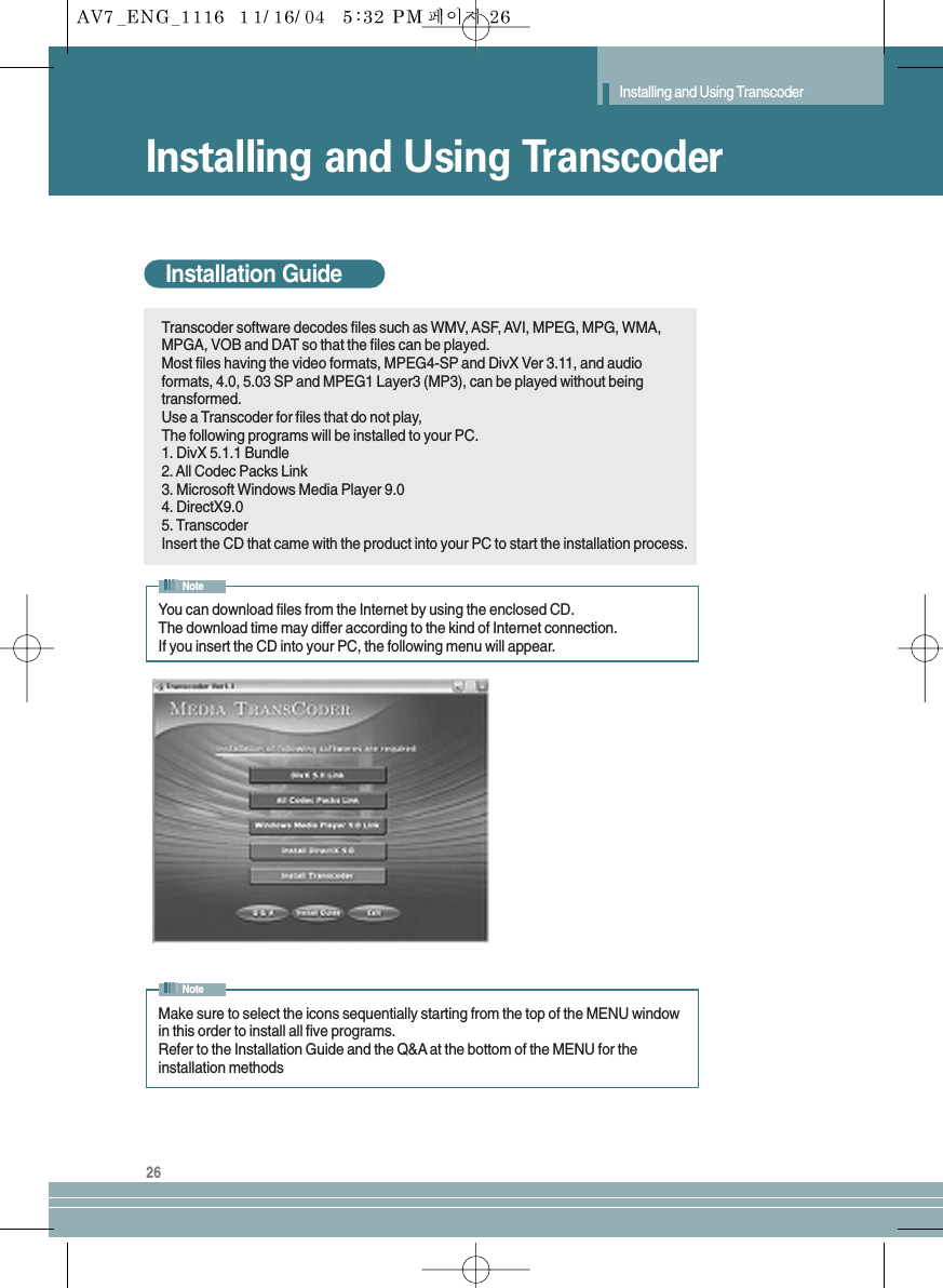 Installing and Using Transcoder26Installing and Using TranscoderInstallation GuideTranscoder software decodes files such as WMV, ASF, AVI, MPEG, MPG, WMA,MPGA, VOB and DAT so that the files can be played.Most files having the video formats, MPEG4-SP and DivX Ver 3.11, and audioformats, 4.0, 5.03 SP and MPEG1 Layer3 (MP3), can be played without beingtransformed.Use a Transcoder for files that do not play,The following programs will be installed to your PC.1. DivX 5.1.1 Bundle2. All Codec Packs Link3. Microsoft Windows Media Player 9.04. DirectX9.05. TranscoderInsert the CD that came with the product into your PC to start the installation process.You can download files from the Internet by using the enclosed CD.The download time may differ according to the kind of Internet connection.If you insert the CD into your PC, the following menu will appear.NoteMake sure to select the icons sequentially starting from the top of the MENU windowin this order to install all five programs.Refer to the Installation Guide and the Q&amp;A at the bottom of the MENU for theinstallation methodsNote