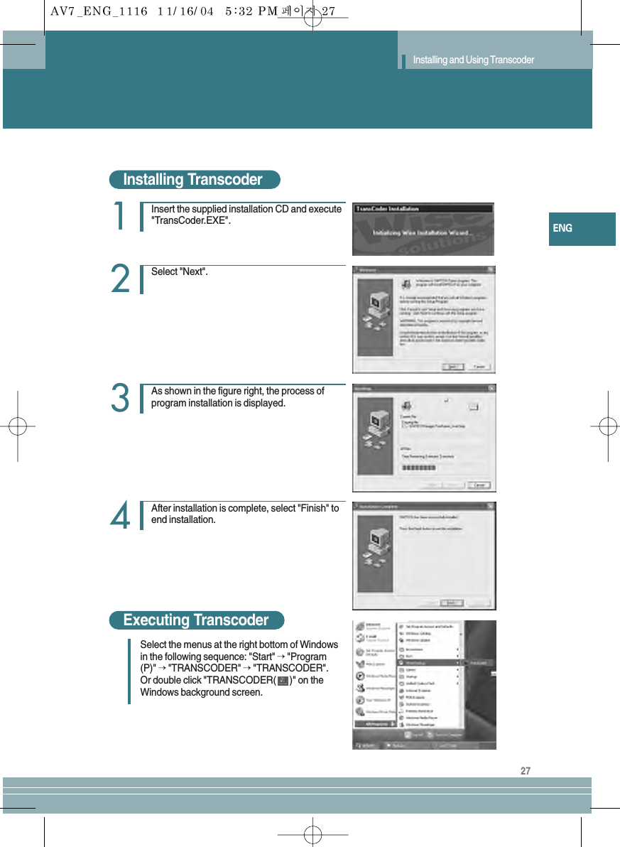 27ENGInstalling and Using TranscoderInstalling TranscoderExecuting TranscoderInsert the supplied installation CD and execute&quot;TransCoder.EXE&quot;.1Select &quot;Next&quot;.2As shown in the figure right, the process ofprogram installation is displayed.3After installation is complete, select &quot;Finish&quot; toend installation. 4Select the menus at the right bottom of Windowsin the following sequence: &quot;Start&quot; → &quot;Program(P)&quot; → &quot;TRANSCODER&quot; →&quot;TRANSCODER&quot;.Or double click &quot;TRANSCODER( )&quot; on theWindows background screen.