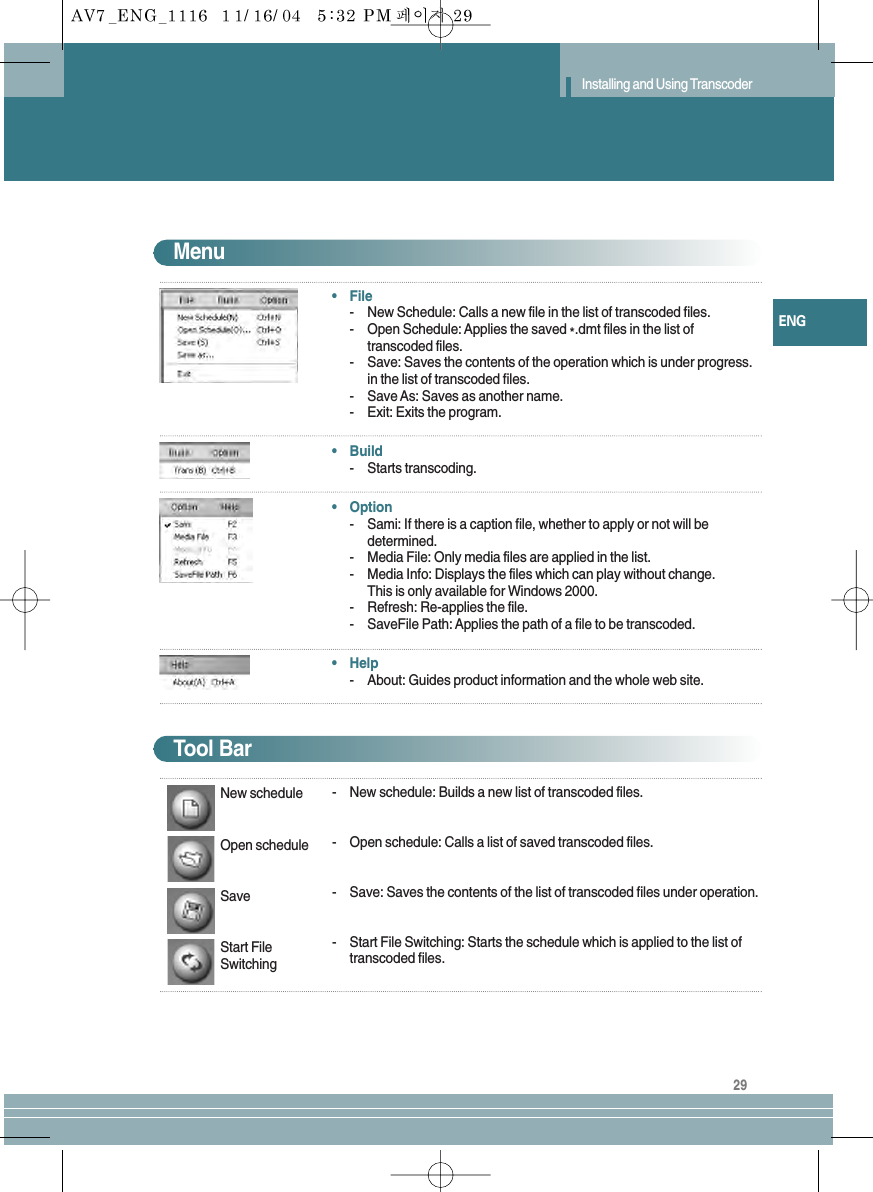 29ENGInstalling and Using Transcoder•File-New Schedule: Calls a new file in the list of transcoded files.-Open Schedule: Applies the saved *.dmt files in the list oftranscoded files.-Save: Saves the contents of the operation which is under progress.in the list of transcoded files.-Save As: Saves as another name.-Exit: Exits the program.•Build-Starts transcoding.•Option-Sami: If there is a caption file, whether to apply or not will bedetermined.-Media File: Only media files are applied in the list.-Media Info: Displays the files which can play without change.This is only available for Windows 2000.-Refresh: Re-applies the file.-SaveFile Path: Applies the path of a file to be transcoded.•Help-About: Guides product information and the whole web site.Menu-New schedule: Builds a new list of transcoded files.-Open schedule: Calls a list of saved transcoded files.-Save: Saves the contents of the list of transcoded files under operation.-Start File Switching: Starts the schedule which is applied to the list oftranscoded files.Tool BarNew scheduleOpen scheduleSaveStart FileSwitching
