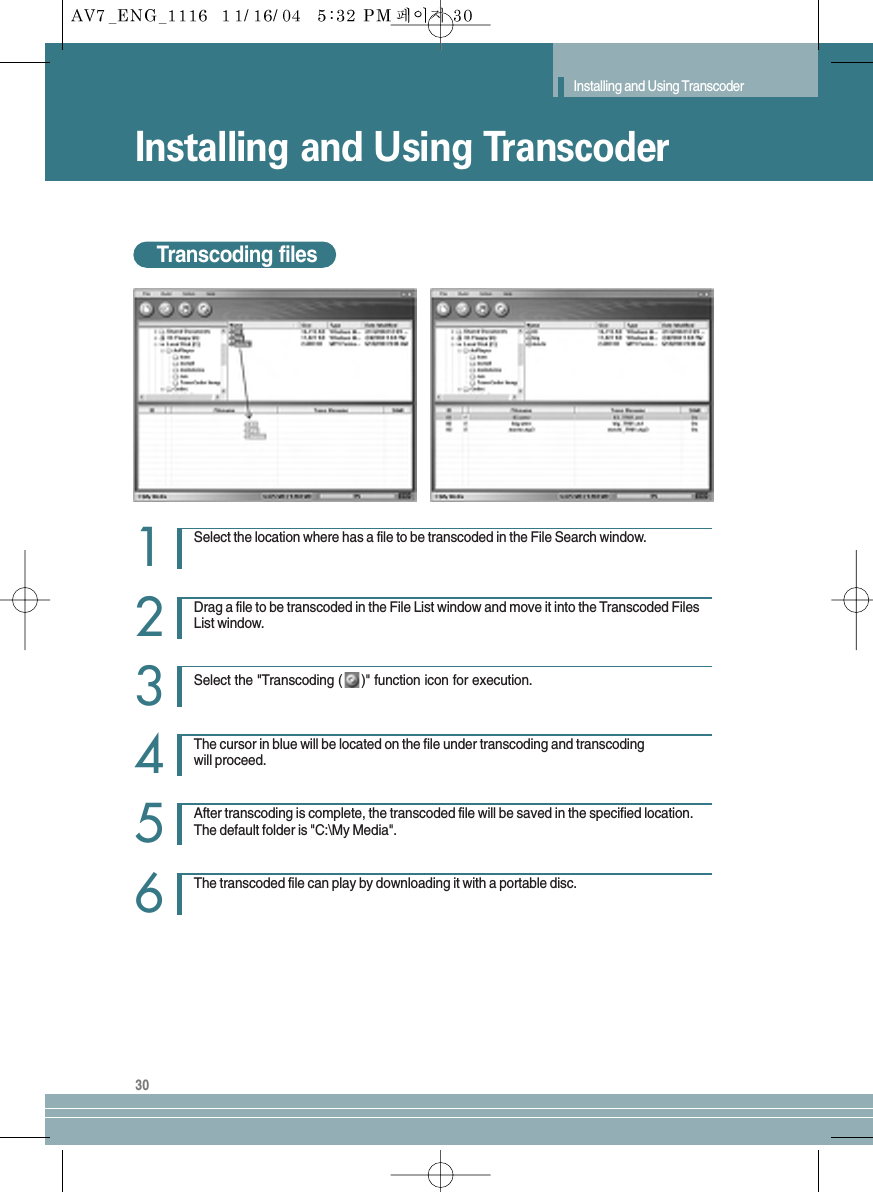 30Installing and Using TranscoderInstalling and Using TranscoderTranscoding filesSelect the location where has a file to be transcoded in the File Search window.1Drag a file to be transcoded in the File List window and move it into the Transcoded FilesList window.Select the &quot;Transcoding ( )&quot; function icon for execution.23The cursor in blue will be located on the file under transcoding and transcodingwill proceed.4After transcoding is complete, the transcoded file will be saved in the specified location.The default folder is &quot;C:\My Media&quot;.5The transcoded file can play by downloading it with a portable disc.6