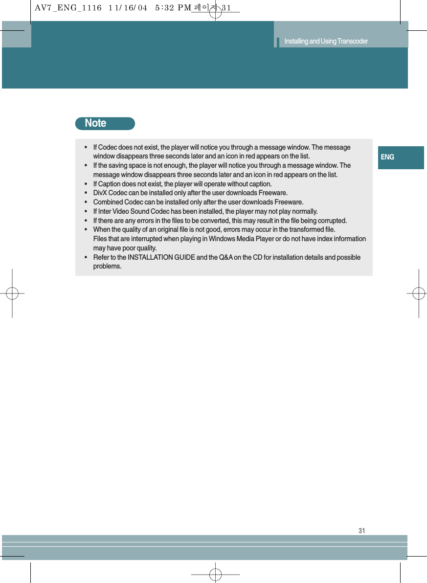 31ENGInstalling and Using TranscoderNote•If Codec does not exist, the player will notice you through a message window. The messagewindow disappears three seconds later and an icon in red appears on the list.•If the saving space is not enough, the player will notice you through a message window. Themessage window disappears three seconds later and an icon in red appears on the list.•If Caption does not exist, the player will operate without caption.•DivX Codec can be installed only after the user downloads Freeware.•Combined Codec can be installed only after the user downloads Freeware.•If Inter Video Sound Codec has been installed, the player may not play normally.•If there are any errors in the files to be converted, this may result in the file being corrupted. •When the quality of an original file is not good, errors may occur in the transformed file.Files that are interrupted when playing in Windows Media Player or do not have index informationmay have poor quality.•Refer to the INSTALLATION GUIDE and the Q&amp;A on the CD for installation details and possibleproblems. 