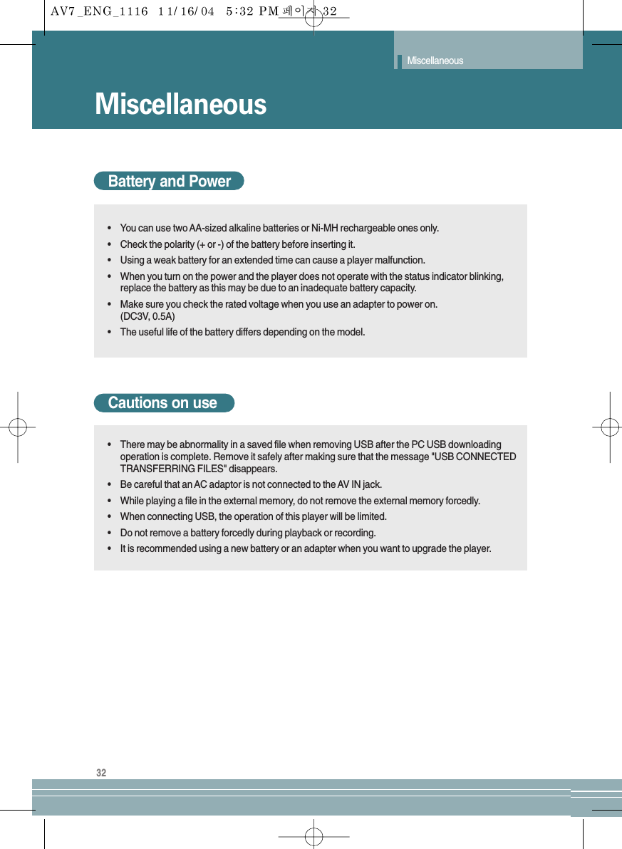 32MiscellaneousMiscellaneousBattery and Power•You can use two AA-sized alkaline batteries or Ni-MH rechargeable ones only.•Check the polarity (+ or -) of the battery before inserting it.•Using a weak battery for an extended time can cause a player malfunction.•When you turn on the power and the player does not operate with the status indicator blinking,replace the battery as this may be due to an inadequate battery capacity.•Make sure you check the rated voltage when you use an adapter to power on.(DC3V, 0.5A)•The useful life of the battery differs depending on the model.Cautions on use•There may be abnormality in a saved file when removing USB after the PC USB downloadingoperation is complete. Remove it safely after making sure that the message &quot;USB CONNECTEDTRANSFERRING FILES&quot; disappears.•Be careful that an AC adaptor is not connected to the AV IN jack.•While playing a file in the external memory, do not remove the external memory forcedly.•When connecting USB, the operation of this player will be limited.•Do not remove a battery forcedly during playback or recording.•It is recommended using a new battery or an adapter when you want to upgrade the player.