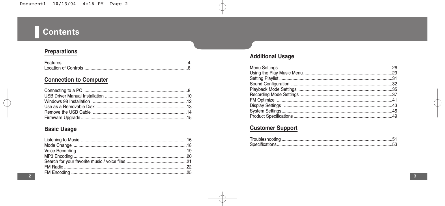 3Contents2PreparationsFeatures ........................................................................................................4Location of Controls ......................................................................................6Connection to ComputerConnecting to a PC ......................................................................................8USB Driver Manual Installation ....................................................................10Windows 98 Installation  ..............................................................................12Use as a Removable Disk ............................................................................13Remove the USB Cable ..............................................................................14Firmware Upgrade ........................................................................................15Basic UsageListening to Music ........................................................................................16Mode Change ..............................................................................................18Voice Recording............................................................................................19MP3 Encoding ..............................................................................................20Search for your favorite music / voice files ..................................................21FM Radio ......................................................................................................22FM Encoding ................................................................................................25Additional UsageMenu Settings ..............................................................................................26Using the Play Music Menu ..........................................................................29Setting Playlist ..............................................................................................31Sound Configuration ....................................................................................32Playback Mode Settings ..............................................................................35Recording Mode Settings ............................................................................37FM Optimize  ................................................................................................41Display Settings  ..........................................................................................43System Settings............................................................................................45Product Specifications ..................................................................................49Customer SupportTroubleshooting ............................................................................................51Specifications................................................................................................53Document1  10/13/04  4:16 PM  Page 2