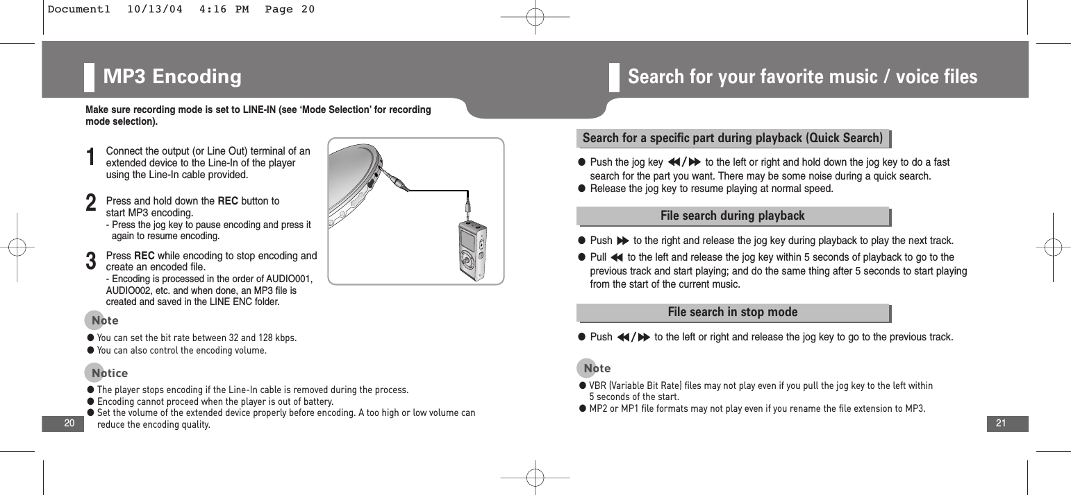 21MP3 Encoding20Search for your favorite music / voice filesMake sure recording mode is set to LINE-IN (see ‘Mode Selection’ for recordingmode selection).2Press and hold down the REC button to start MP3 encoding.- Press the jog key to pause encoding and press itagain to resume encoding.3Press REC while encoding to stop encoding andcreate an encoded file.- Encoding is processed in the order of AUDIO001,AUDIO002, etc. and when done, an MP3 file is created and saved in the LINE ENC folder.1Connect the output (or Line Out) terminal of anextended device to the Line-In of the playerusing the Line-In cable provided.Note●You can set the bit rate between 32 and 128 kbps. ●You can also control the encoding volume.Notice●The player stops encoding if the Line-In cable is removed during the process.●Encoding cannot proceed when the player is out of battery.●Set the volume of the extended device properly before encoding. A too high or low volume canreduce the encoding quality.Search for a specific part during playback (Quick Search)●Push the jog key  to the left or right and hold down the jog key to do a fastsearch for the part you want. There may be some noise during a quick search.●Release the jog key to resume playing at normal speed. File search during playback●Push  to the right and release the jog key during playback to play the next track.●Pull  to the left and release the jog key within 5 seconds of playback to go to the previous track and start playing; and do the same thing after 5 seconds to start playingfrom the start of the current music. File search in stop mode●Push  to the left or right and release the jog key to go to the previous track.Note●VBR (Variable Bit Rate) files may not play even if you pull the jog key to the left within5 seconds of the start.●MP2 or MP1 file formats may not play even if you rename the file extension to MP3.Document1  10/13/04  4:16 PM  Page 20