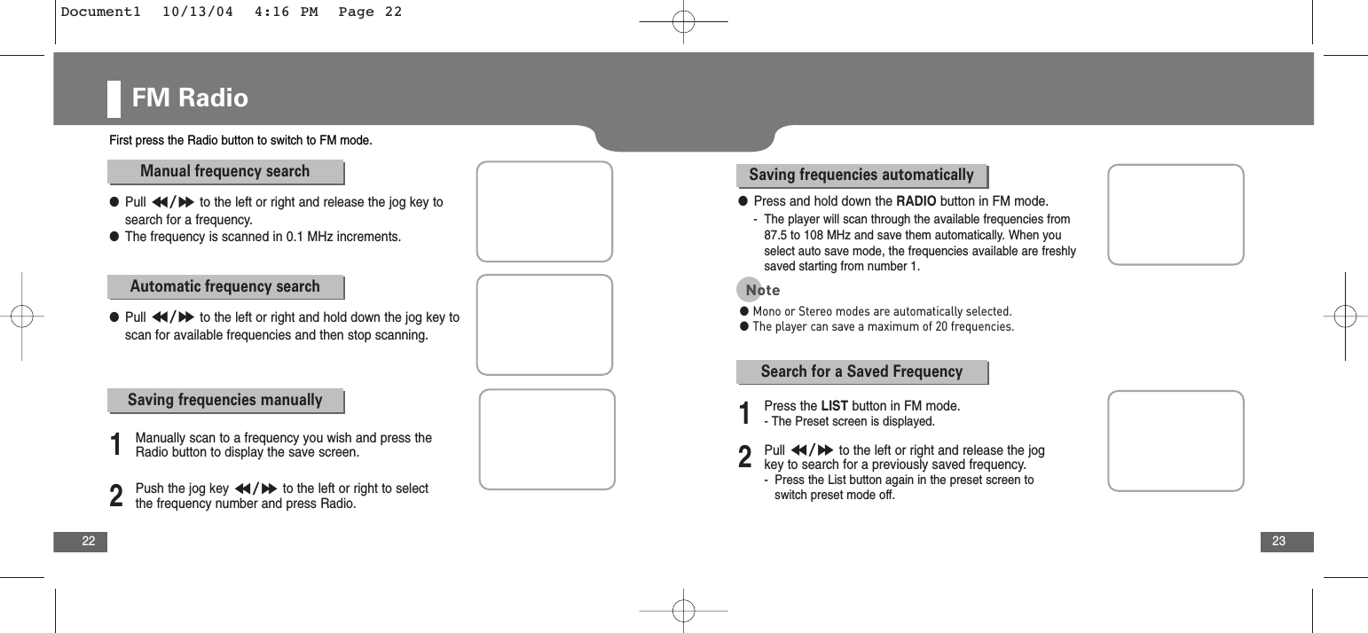 23FM Radio22First press the Radio button to switch to FM mode. Manual frequency search●Pull  to the left or right and release the jog key tosearch for a frequency.●The frequency is scanned in 0.1 MHz increments.Automatic frequency search●Pull  to the left or right and hold down the jog key toscan for available frequencies and then stop scanning.Saving frequencies manually2Push the jog key  to the left or right to selectthe frequency number and press Radio.1Manually scan to a frequency you wish and press theRadio button to display the save screen.Saving frequencies automatically●Press and hold down the RADIO button in FM mode.-  The player will scan through the available frequencies from 87.5 to 108 MHz and save them automatically. When you select auto save mode, the frequencies available are freshly saved starting from number 1.Note●Mono or Stereo modes are automatically selected.●The player can save a maximum of 20 frequencies.2Pull  to the left or right and release the jogkey to search for a previously saved frequency.-Press the List button again in the preset screen to switch preset mode off.1Press the LIST button in FM mode.- The Preset screen is displayed.Search for a Saved FrequencyDocument1  10/13/04  4:16 PM  Page 22