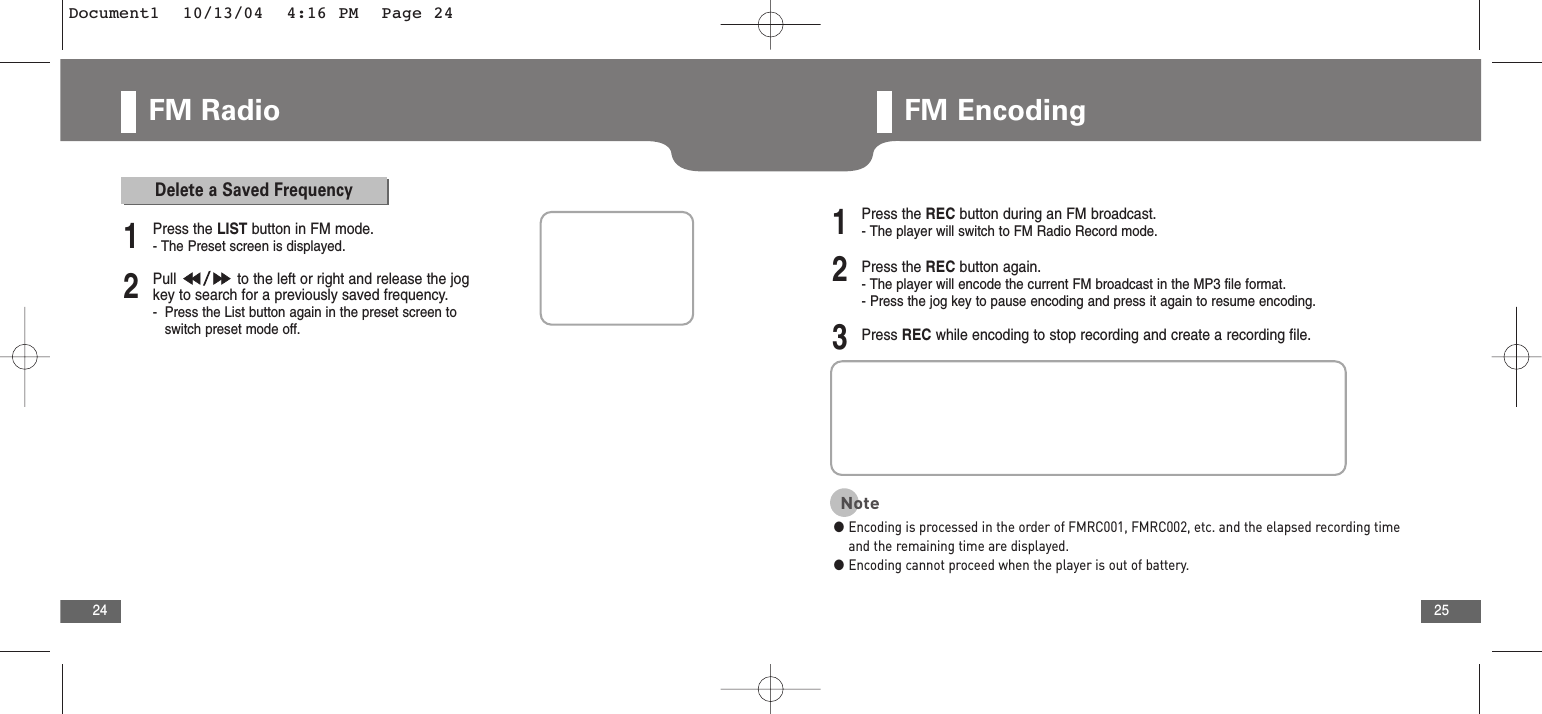25FM Radio24FM Encoding2Pull  to the left or right and release the jogkey to search for a previously saved frequency.-Press the List button again in the preset screen to switch preset mode off.1Press the LIST button in FM mode.- The Preset screen is displayed.Delete a Saved Frequency2Press the REC button again.- The player will encode the current FM broadcast in the MP3 file format.- Press the jog key to pause encoding and press it again to resume encoding.3Press REC while encoding to stop recording and create a recording file.1Press the REC button during an FM broadcast.- The player will switch to FM Radio Record mode.Note●Encoding is processed in the order of FMRC001, FMRC002, etc. and the elapsed recording timeand the remaining time are displayed. ●Encoding cannot proceed when the player is out of battery.Document1  10/13/04  4:16 PM  Page 24
