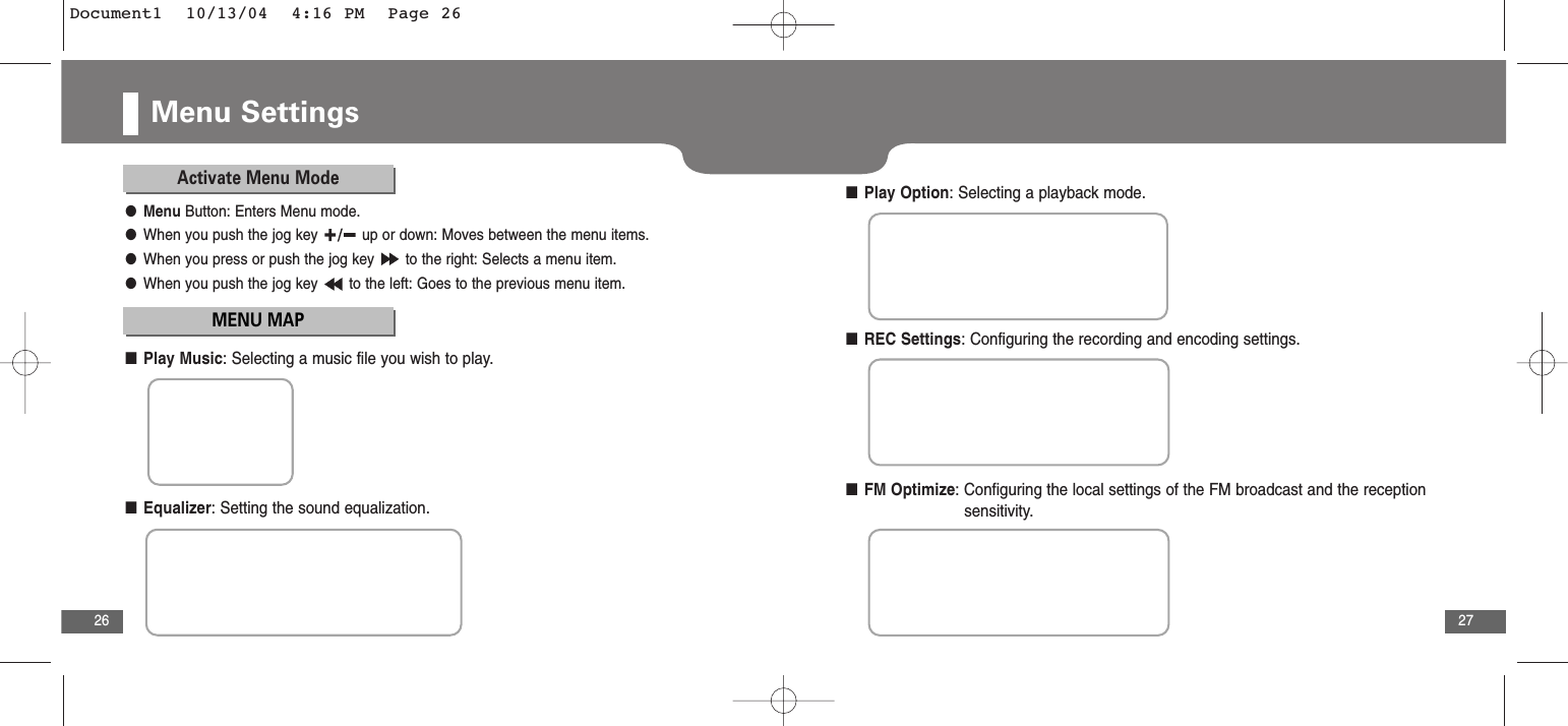 Adobe Indesign27Menu Settings26Activate Menu ModeMENU MAP●Menu Button: Enters Menu mode.●When you push the jog key  up or down: Moves between the menu items.●When you press or push the jog key  to the right: Selects a menu item.●When you push the jog key  to the left: Goes to the previous menu item.■Play Music: Selecting a music file you wish to play.■Play Option: Selecting a playback mode.■REC Settings: Configuring the recording and encoding settings.■FM Optimize: Configuring the local settings of the FM broadcast and the reception   sensitivity.■Equalizer: Setting the sound equalization.Document1  10/13/04  4:16 PM  Page 26