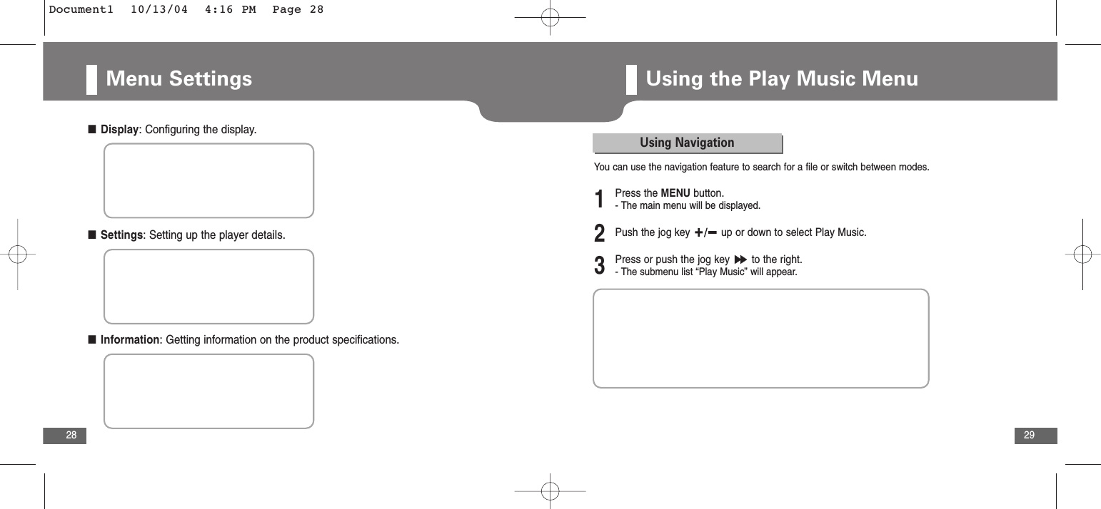 29Menu Settings28■Display: Configuring the display.■Settings: Setting up the player details.■Information: Getting information on the product specifications.Using the Play Music MenuYou can use the navigation feature to search for a file or switch between modes.Using Navigation2Push the jog key  up or down to select Play Music.3Press or push the jog key  to the right.- The submenu list “Play Music” will appear.1Press the MENU button.- The main menu will be displayed.Document1  10/13/04  4:16 PM  Page 28