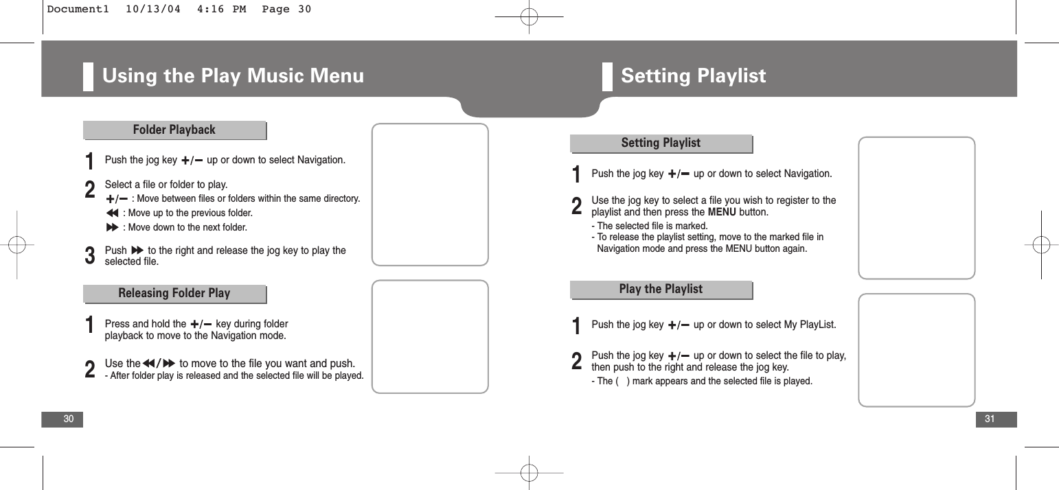31Using the Play Music Menu30Releasing Folder Play2Use the to move to the file you want and push.- After folder play is released and the selected file will be played.1Press and hold the  key during folder playback to move to the Navigation mode.Folder Playback2Select a file or folder to play.: Move between files or folders within the same directory.: Move up to the previous folder.: Move down to the next folder.3Push  to the right and release the jog key to play theselected file.1Push the jog key  up or down to select Navigation.Play the Playlist1Push the jog key  up or down to select My PlayList.Setting Playlist2Use the jog key to select a file you wish to register to theplaylist and then press the MENU button.- The selected file is marked.- To release the playlist setting, move to the marked file in     Navigation mode and press the MENU button again. 2Push the jog key  up or down to select the file to play,then push to the right and release the jog key.- The (   ) mark appears and the selected file is played.1Push the jog key  up or down to select Navigation.Setting PlaylistDocument1  10/13/04  4:16 PM  Page 30
