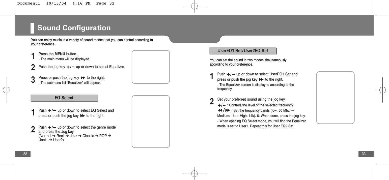 33Sound Configuration32You can enjoy music in a variety of sound modes that you can control according toyour preference.2Push the jog key  up or down to select Equalizer.3Press or push the jog key  to the right.- The submenu list “Equalizer” will appear.1Press the MENU button.- The main menu will be displayed.EQ Select2Push  up or down to select the genre modeand press the Jog key. (Normal ➔Rock ➔ Jazz ➔ Classic ➔ POP ➔Uset1 ➔ User2)1Push  up or down to select EQ Select andpress or push the jog key  to the right.UserEQ1 Set/User2EQ Set2Set your preferred sound using the jog key.: Controls the level of the selected frequency.: Set the frequency bands (low: 50 Mhz --- Medium: 1k --- High: 14k). 6. When done, press the jog key.- When opening EQ Select mode, you will find the Equalizermode is set to User1. Repeat this for User EQ2 Set.1Push  up or down to select UserEQ1 Set andpress or push the jog key  to the right.- The Equalizer screen is displayed according to thefrequency.You can set the sound in two modes simultaneouslyaccording to your preference.Document1  10/13/04  4:16 PM  Page 32