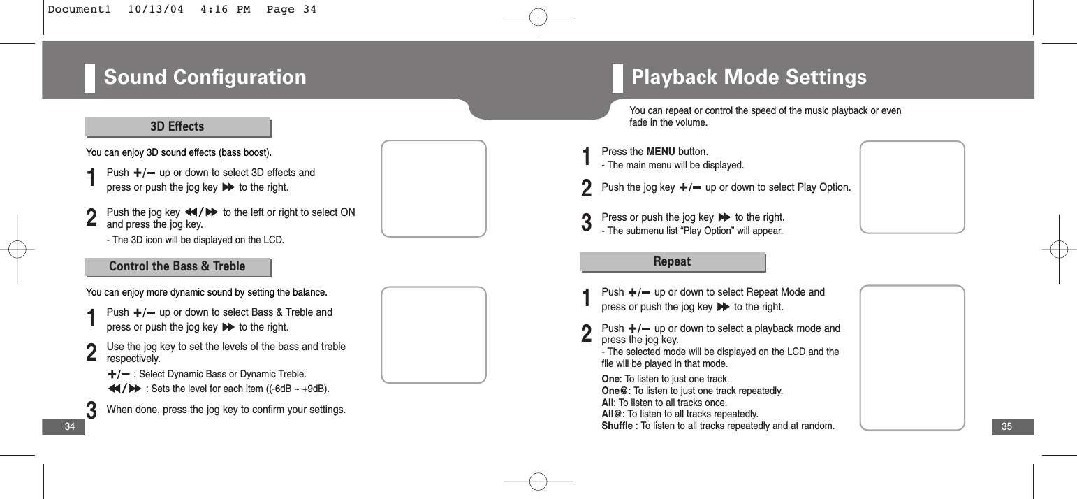 35Sound Configuration343D Effects2Push the jog key  to the left or right to select ONand press the jog key.- The 3D icon will be displayed on the LCD.1Push  up or down to select 3D effects andpress or push the jog key  to the right.You can enjoy 3D sound effects (bass boost).Control the Bass &amp; Treble2Use the jog key to set the levels of the bass and treblerespectively.: Select Dynamic Bass or Dynamic Treble.: Sets the level for each item ((-6dB ~ +9dB). 3When done, press the jog key to confirm your settings.1Push  up or down to select Bass &amp; Treble andpress or push the jog key  to the right.You can enjoy more dynamic sound by setting the balance.Playback Mode SettingsYou can repeat or control the speed of the music playback or evenfade in the volume.2Push the jog key  up or down to select Play Option.3Press or push the jog key  to the right.- The submenu list “Play Option” will appear.1Press the MENU button.- The main menu will be displayed.Repeat2Push  up or down to select a playback mode andpress the jog key. - The selected mode will be displayed on the LCD and thefile will be played in that mode.One: To listen to just one track.One@: To listen to just one track repeatedly.All: To listen to all tracks once.All@: To listen to all tracks repeatedly.Shuffle : To listen to all tracks repeatedly and at random.1Push  up or down to select Repeat Mode andpress or push the jog key  to the right.Document1  10/13/04  4:16 PM  Page 34