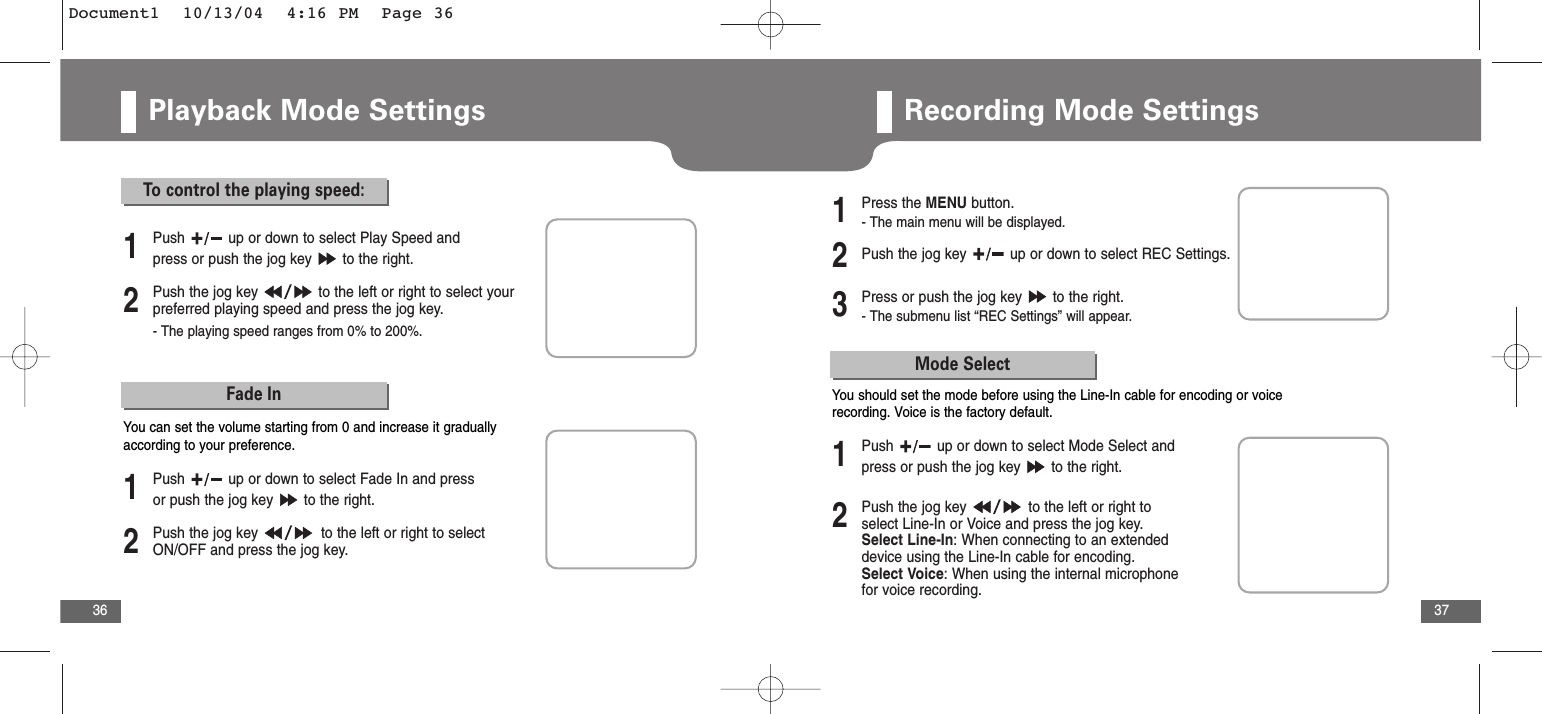 37Playback Mode Settings36To  control the playing speed:2Push the jog key  to the left or right to select yourpreferred playing speed and press the jog key. - The playing speed ranges from 0% to 200%. 1Push  up or down to select Play Speed andpress or push the jog key  to the right.Fade In2Push the jog key  to the left or right to selectON/OFF and press the jog key.1Push  up or down to select Fade In and pressor push the jog key  to the right.You can set the volume starting from 0 and increase it graduallyaccording to your preference.Recording Mode Settings2Push the jog key  up or down to select REC Settings.3Press or push the jog key  to the right.- The submenu list “REC Settings” will appear.1Press the MENU button.- The main menu will be displayed.Mode Select2Push the jog key  to the left or right toselect Line-In or Voice and press the jog key.Select Line-In: When connecting to an extendeddevice using the Line-In cable for encoding.Select Voice: When using the internal microphonefor voice recording.1Push  up or down to select Mode Select andpress or push the jog key  to the right.You should set the mode before using the Line-In cable for encoding or voicerecording. Voice is the factory default.Document1  10/13/04  4:16 PM  Page 36