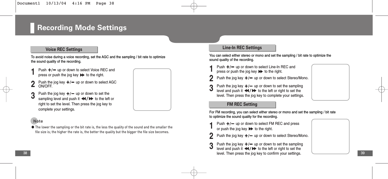 39Recording Mode Settings38Voice REC Settings2Push the jog key  up or down to select AGCON/OFF.3Push the jog key  up or down to set thesampling level and push it  to the left orright to set the level. Then press the jog key tocomplete your settings.1Push  up or down to select Voice REC andpress or push the jog key  to the right.To  avoid noise during a voice recording, set the AGC and the sampling / bit rate to optimizethe sound quality of the recording.Note●The lower the sampling or the bit rate is, the less the quality of the sound and the smaller thefile size is; the higher the rate is, the better the quality but the bigger the file size becomes.Line-In REC Settings2Push the jog key  up or down to select Stereo/Mono.3Push the jog key  up or down to set the samplinglevel and push it  to the left or right to set thelevel. Then press the jog key to complete your settings.1Push  up or down to select Line-In REC andpress or push the jog key  to the right.You can select either stereo or mono and set the sampling / bit rate to optimize thesound quality of the recording.FM REC Setting2Push the jog key  up or down to select Stereo/Mono.3Push the jog key  up or down to set the samplinglevel and push it  to the left or right to set thelevel. Then press the jog key to confirm your settings.1Push  up or down to select FM REC and pressor push the jog key  to the right.For FM recording, you can select either stereo or mono and set the sampling / bit rateto optimize the sound quality for the recording.Document1  10/13/04  4:16 PM  Page 38