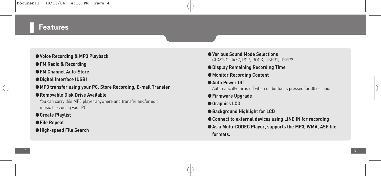 5Features4●Voice Recording &amp; MP3 Playback●FM Radio &amp; Recording●FM Channel Auto-Store●Digital Interface (USB)●MP3 transfer using your PC, Store Recording, E-mail Transfer●Removable Disk Drive AvailableYou can carry this MP3 player anywhere and transfer and/or edit music files using your PC.●Create Playlist●File Repeat●High-speed File Search●Various Sound Mode SelectionsCLASSIC, JAZZ, POP, ROCK, USER1, USER2●Display Remaining Recording Time●Monitor Recording Content●Auto Power OffAutomatically turns off when no button is pressed for 30 seconds.●Firmware Upgrade●Graphics LCD●Background Highlight for LCD●Connect to external devices using LINE IN for recording●As a Multi-CODEC Player, supports the MP3, WMA, ASF file formats.Document1  10/13/04  4:16 PM  Page 4