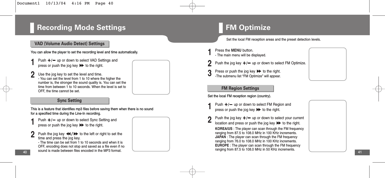 41Recording Mode Settings40VAD (Volume Audio Detect) Settings2Use the jog key to set the level and time.- You can set the level from 1 to 10 where the higher thenumber is, the stronger the sound quality is. You can set thetime from between 1 to 10 seconds. When the level is set toOFF, the time cannot be set.1Push  up or down to select VAD Settings andpress or push the jog key  to the right.You can allow the player to set the recording level and time automatically. Sync Setting2Push the jog key  to the left or right to set thetime and press the jog key.- The time can be set from 1 to 10 seconds and when it isOFF, encoding does not stop and saved as a file even if nosound is made between files encoded in the MP3 format. 1Push  up or down to select Sync Setting andpress or push the jog key  to the right.This is a feature that identifies mp3 files before saving them when there is no soundfor a specified time during the Line-In recording. FM OptimizeSet the local FM reception areas and the preset detection levels.2Push the jog key  up or down to select FM Optimize.3Press or push the jog key  to the right.-The submenu list “FM Optimize” will appear.1Press the MENU button.- The main menu will be displayed.FM Region Settings2Push the jog key  up or down to select your currentlocation and press or push the jog key  to the right.KOREA/US : The player can scan through the FM frequencyranging from 87.5 to 108.0 MHz in 100 KHz increments. JAPAN : The player can scan through the FM frequencyranging from 76.0 to 108.0 MHz in 100 KHz increments. EUROPE : The player can scan through the FM frequencyranging from 87.5 to 108.0 MHz in 50 KHz increments.1Push  up or down to select FM Region andpress or push the jog key  to the right.Set the local FM reception region (country).Document1  10/13/04  4:16 PM  Page 40