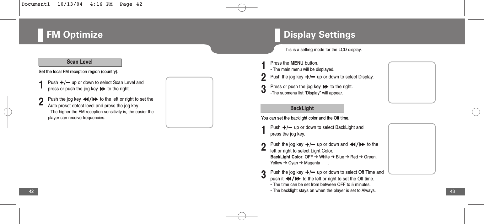 43FM Optimize42Scan Level2Push the jog key  to the left or right to set theAuto preset detect level and press the jog key.- The higher the FM reception sensitivity is, the easier theplayer can receive frequencies.1Push  up or down to select Scan Level andpress or push the jog key  to the right.Set the local FM reception region (country).Display SettingsThis is a setting mode for the LCD display.2Push the jog key  up or down to select Display.3Press or push the jog key  to the right.-The submenu list “Display” will appear.1Press the MENU button.- The main menu will be displayed.BackLight2Push the jog key  up or down and  to theleft or right to select Light Color.BackLight Color: OFF ➔White ➔Blue ➔Red ➔Green,Yellow ➔Cyan ➔Magenta      .3Push the jog key  up or down to select Off Time andpush it  to the left or right to set the Off time.- The time can be set from between OFF to 5 minutes.- The backlight stays on when the player is set to Always. 1Push  up or down to select BackLight andpress the jog key.You can set the backlight color and the Off time.Document1  10/13/04  4:16 PM  Page 42