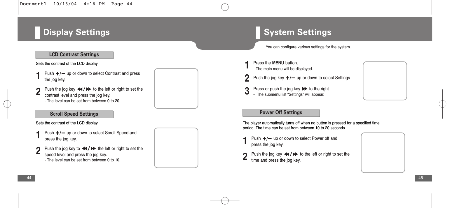 45Display Settings44LCD Contrast Settings2Push the jog key  to the left or right to set thecontrast level and press the jog key. - The level can be set from between 0 to 20.1Push  up or down to select Contrast and pressthe jog key.Sets the contrast of the LCD display.Scroll Speed Settings2Push the jog key to  the left or right to set thespeed level and press the jog key.- The level can be set from between 0 to 10.1Push  up or down to select Scroll Speed andpress the jog key.Sets the contrast of the LCD display.System SettingsYou can configure various settings for the system.2Push the jog key  up or down to select Settings.3Press or push the jog key  to the right.-  The submenu list “Settings” will appear.1Press the MENU button.- The main menu will be displayed.Power Off Settings2Push the jog key  to the left or right to set thetime and press the jog key. 1Push  up or down to select Power off andpress the jog key.The player automatically turns off when no button is pressed for a specified timeperiod. The time can be set from between 10 to 20 seconds.Document1  10/13/04  4:16 PM  Page 44