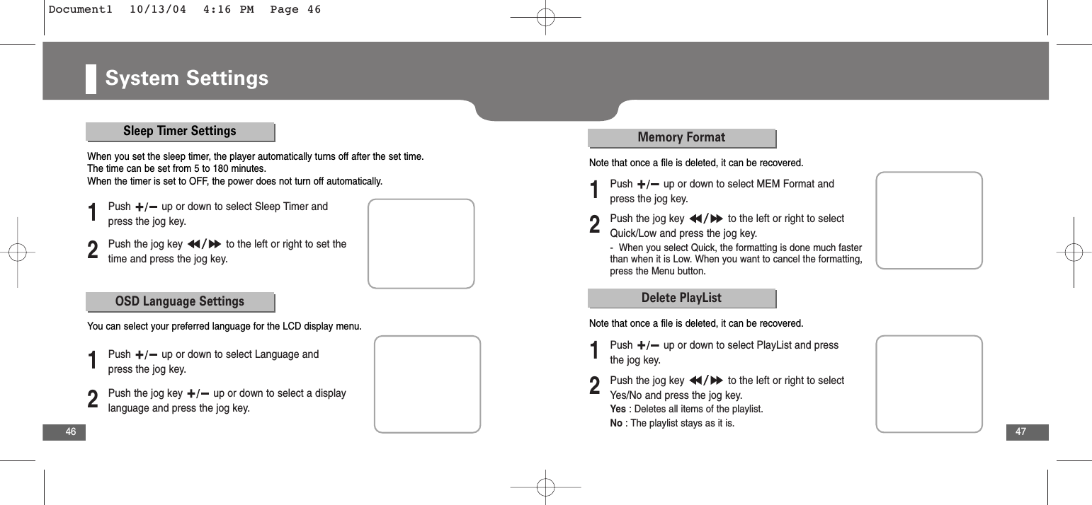 47Adobe IndesignSystem Settings46Sleep Timer SettingsSleep Timer Settings2Push the jog key  to the left or right to set thetime and press the jog key. 1Push  up or down to select Sleep Timer andpress the jog key.When you set the sleep timer, the player automatically turns off after the set time.The time can be set from 5 to 180 minutes.When the timer is set to OFF, the power does not turn off automatically.OSD Language Settings2Push the jog key  up or down to select a displaylanguage and press the jog key.  1Push  up or down to select Language andpress the jog key.You can select your preferred language for the LCD display menu.Memory Format2Push the jog key  to the left or right to selectQuick/Low and press the jog key. -  When you select Quick, the formatting is done much fasterthan when it is Low. When you want to cancel the formatting,press the Menu button.1Push  up or down to select MEM Format andpress the jog key.Note that once a file is deleted, it can be recovered.Delete PlayList2Push the jog key  to the left or right to selectYes/No and press the jog key. Yes : Deletes all items of the playlist.No : The playlist stays as it is.1Push  up or down to select PlayList and pressthe jog key.Note that once a file is deleted, it can be recovered.Document1  10/13/04  4:16 PM  Page 46