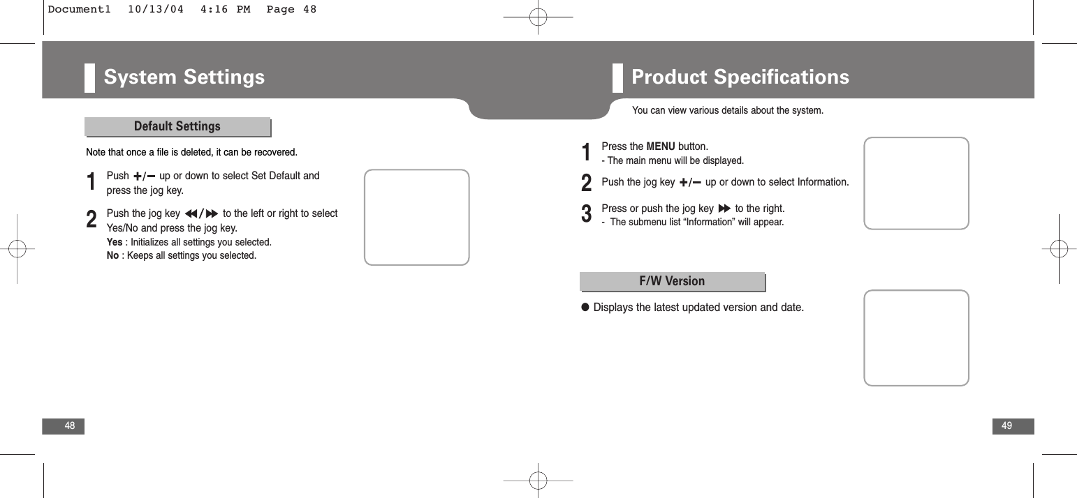 49System Settings48Default Settings2Push the jog key  to the left or right to selectYes/No and press the jog key. Yes : Initializes all settings you selected.No : Keeps all settings you selected.1Push  up or down to select Set Default andpress the jog key.Note that once a file is deleted, it can be recovered.Product SpecificationsYou can view various details about the system.2Push the jog key  up or down to select Information.3Press or push the jog key  to the right.-  The submenu list “Information” will appear.1Press the MENU button.- The main menu will be displayed.F/W Version●Displays the latest updated version and date.Document1  10/13/04  4:16 PM  Page 48