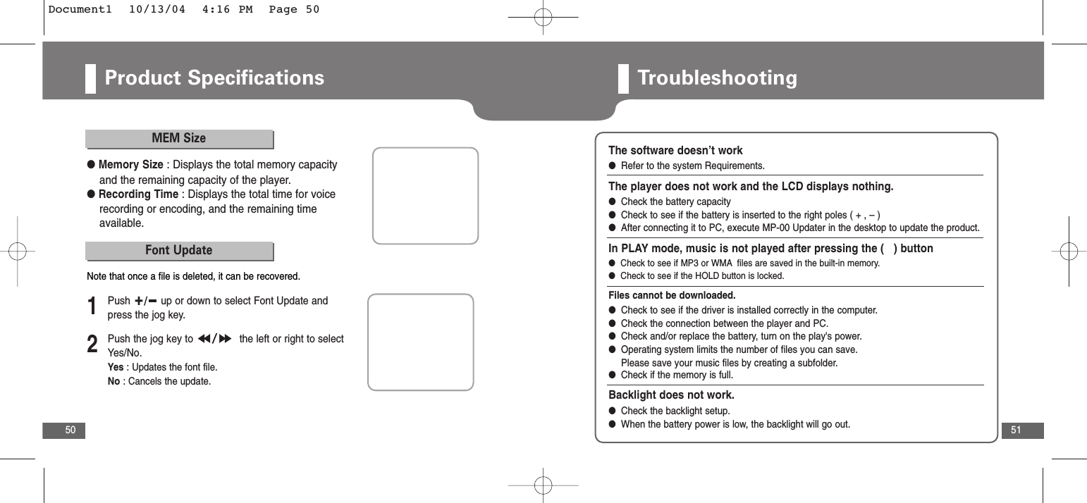 51Product Specifications50MEM Size●Memory Size : Displays the total memory capacityand the remaining capacity of the player.●Recording Time : Displays the total time for voicerecording or encoding, and the remaining timeavailable.Font Update2Push the jog key to  the left or right to selectYes/No.Yes : Updates the font file.No : Cancels the update.1Push  up or down to select Font Update andpress the jog key.Note that once a file is deleted, it can be recovered.TroubleshootingThe software doesn’t work●Refer to the system Requirements.The player does not work and the LCD displays nothing.●Check the battery capacity●Check to see if the battery is inserted to the right poles ( + , – )●After connecting it to PC, execute MP-00 Updater in the desktop to update the product. In PLAY mode, music is not played after pressing the (   ) button●  Check to see if MP3 or WMA files are saved in the built-in memory.●  Check to see if the HOLD button is locked.Files cannot be downloaded.●Check to see if the driver is installed correctly in the computer.●Check the connection between the player and PC.●Check and/or replace the battery, turn on the play&apos;s power.●Operating system limits the number of files you can save. Please save your music files by creating a subfolder.●Check if the memory is full. Backlight does not work.●  Check the backlight setup.●  When the battery power is low, the backlight will go out.Document1  10/13/04  4:16 PM  Page 50
