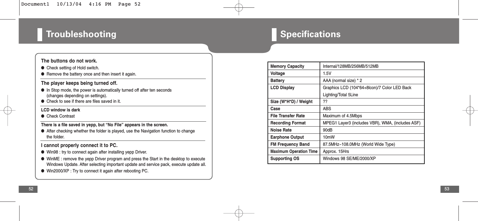 53Troubleshooting52The buttons do not work.●Check setting of Hold switch.●Remove the battery once and then insert it again.The player keeps being turned off.●In Stop mode, the power is automatically turned off after ten seconds (changes depending on settings).●Check to see if there are files saved in it.LCD window is dark●Check ContrastThere is a file saved in yepp, but “No File” appears in the screen. ●After checking whether the folder is played, use the Navigation function to change the folder. I cannot properly connect it to PC.●  Win98 : try to connect again after installing yepp Driver. ●  WinME : remove the yepp Driver program and press the Start in the desktop to executeWindows Update. After selecting important update and service pack, execute update all. ●  Win2000/XP : Try to connect it again after rebooting PC.SpecificationsMemory Capacity Internal/128MB/256MB/512MBVoltage 1.5VBattery AAA (normal size) * 2LCD Display Graphics LCD (104*64+8lcon)/7 Color LED Back Lighting/Total 5LineSize (W*H*D) / Weight  ??Case ABSFile Transfer Rate Maximum of 4.5MbpsRecording Format MPEG1 Layer3 (includes VBR), WMA, (includes ASF)Noise Rate 90dBEarphone Output 10mW  FM Frequency Band 87.5MHz~108.0MHz (World Wide Type)Maximum Operation TimeApprox. 15HrsSupporting OS Windows 98 SE/ME/2000/XPDocument1  10/13/04  4:16 PM  Page 52