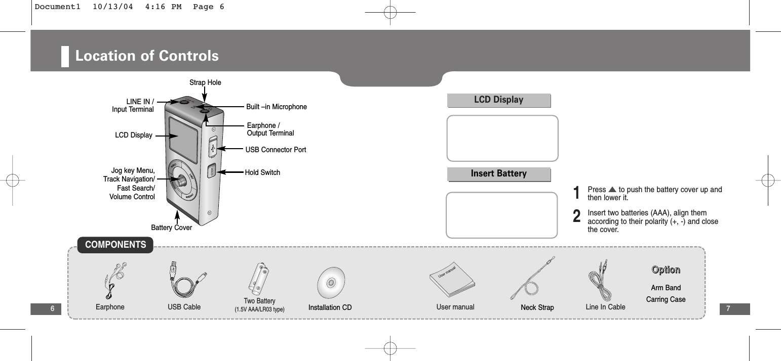 7Location of Controls6LCD DisplayStrap HoleUSB Connector PortLINE IN / Input TerminalEarphone / Output TerminalBuilt –in MicrophoneHold SwitchBattery CoverJog key Menu, Track Navigation/Fast Search/Volume ControlCOMPONENTSEarphone User manualTwo Battery(1.5V AAA/LR03 type)USB Cable Line In CableOOOOppppttttiiiioooonnnnArm BandCarring CaseInstallation CD Neck StrapLCD DisplayInsert Battery1Press ▲to push the battery cover up andthen lower it.2Insert two batteries (AAA), align themaccording to their polarity (+, -) and closethe cover.Document1  10/13/04  4:16 PM  Page 6