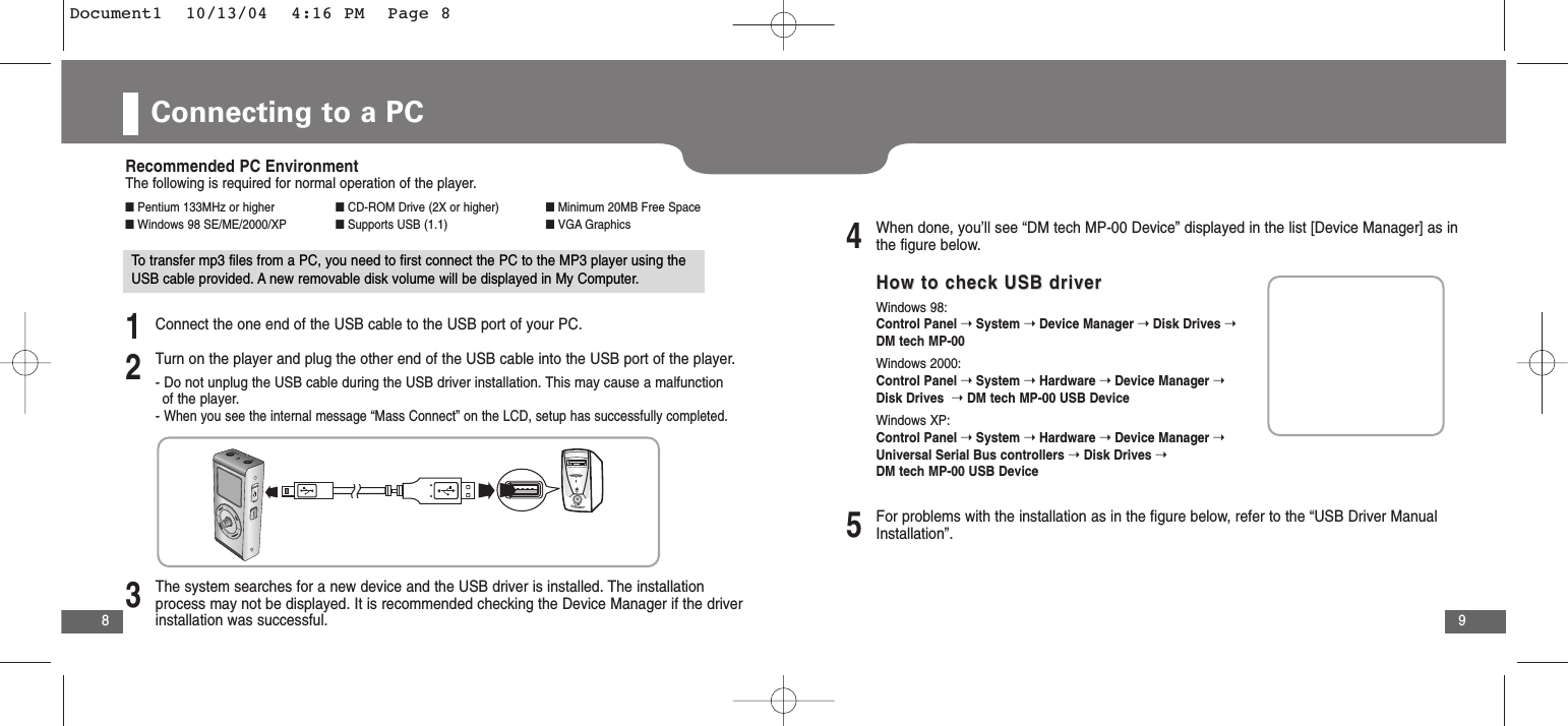 9Connecting to a PC8Recommended PC EnvironmentThe following is required for normal operation of the player.■Pentium 133MHz or higher ■CD-ROM Drive (2X or higher) ■Minimum 20MB Free Space■Windows 98 SE/ME/2000/XP ■Supports USB (1.1) ■VGA GraphicsTo transfer mp3 files from a PC, you need to first connect the PC to the MP3 player using theUSB cable provided. A new removable disk volume will be displayed in My Computer. 1Connect the one end of the USB cable to the USB port of your PC.2Turn on the player and plug the other end of the USB cable into the USB port of the player.- Do not unplug the USB cable during the USB driver installation. This may cause a malfunction of the player. - When you see the internal message “Mass Connect” on the LCD, setup has successfully completed.3The system searches for a new device and the USB driver is installed. The installationprocess may not be displayed. It is recommended checking the Device Manager if the driverinstallation was successful.4When done, you’ll see “DM tech MP-00 Device” displayed in the list [Device Manager] as inthe figure below.5For problems with the installation as in the figure below, refer to the “USB Driver ManualInstallation”. How to check USB driverHow to check USB driverWindows 98: Control Panel ➝ System ➝ Device Manager ➝ Disk Drives ➝ DM tech MP-00 Windows 2000: Control Panel ➝ System ➝ Hardware ➝ Device Manager ➝ Disk Drives  ➝DM tech MP-00 USB DeviceWindows XP: Control Panel ➝ System ➝ Hardware ➝ Device Manager ➝ Universal Serial Bus controllers ➝Disk Drives ➝DM tech MP-00 USB Device  Document1  10/13/04  4:16 PM  Page 8