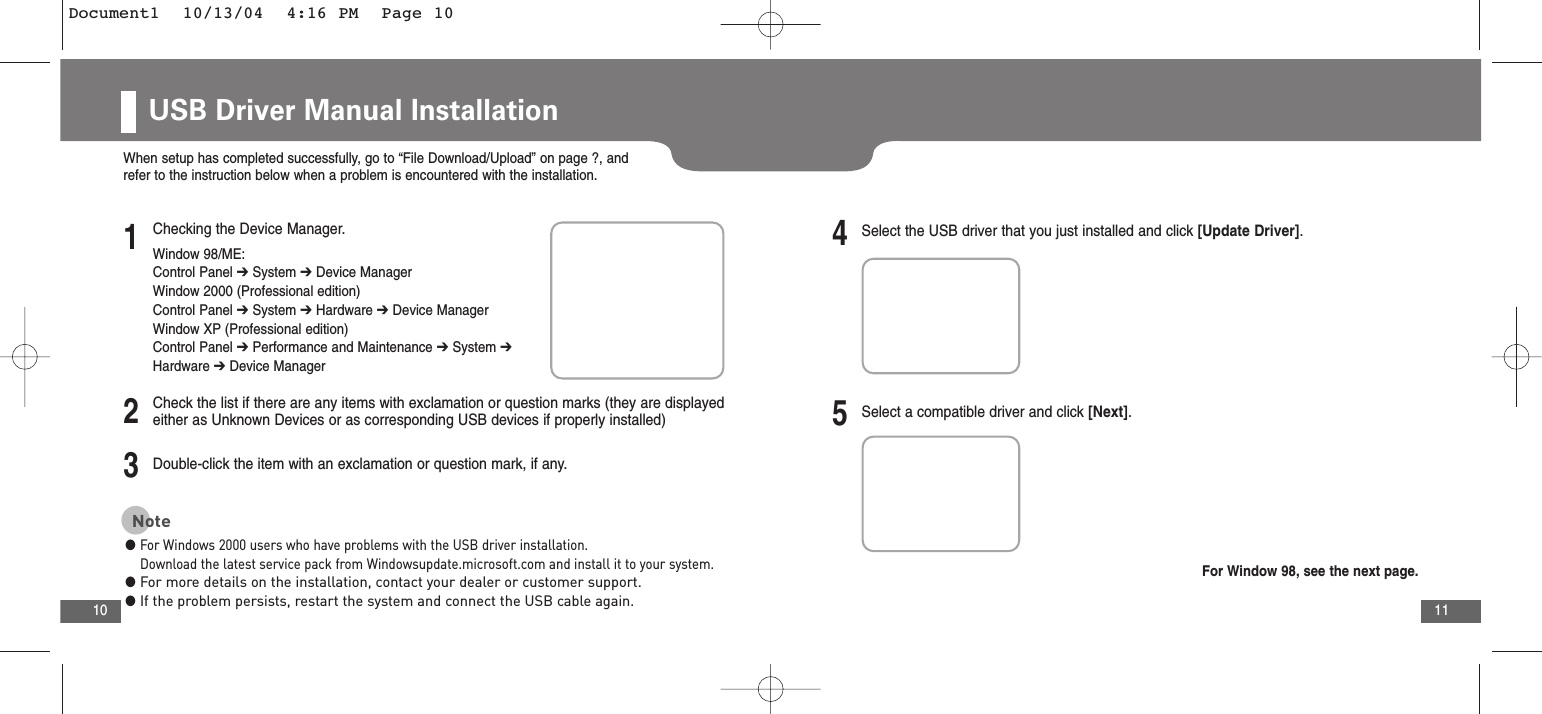 11USB Driver Manual Installation102Check the list if there are any items with exclamation or question marks (they are displayedeither as Unknown Devices or as corresponding USB devices if properly installed)3Double-click the item with an exclamation or question mark, if any.4Select the USB driver that you just installed and click [Update Driver].5Select a compatible driver and click [Next].When setup has completed successfully, go to “File Download/Upload” on page ?, andrefer to the instruction below when a problem is encountered with the installation.1Checking the Device Manager.Window 98/ME:Control Panel ➔System ➔Device ManagerWindow 2000 (Professional edition)Control Panel ➔System ➔Hardware ➔Device ManagerWindow XP (Professional edition)Control Panel ➔Performance and Maintenance ➔System ➔Hardware ➔Device ManagerNote●For Windows 2000 users who have problems with the USB driver installation.Download the latest service pack from Windowsupdate.microsoft.com and install it to your system.●For more details on the installation, contact your dealer or customer support.●If the problem persists, restart the system and connect the USB cable again.For Window 98, see the next page.Document1  10/13/04  4:16 PM  Page 10