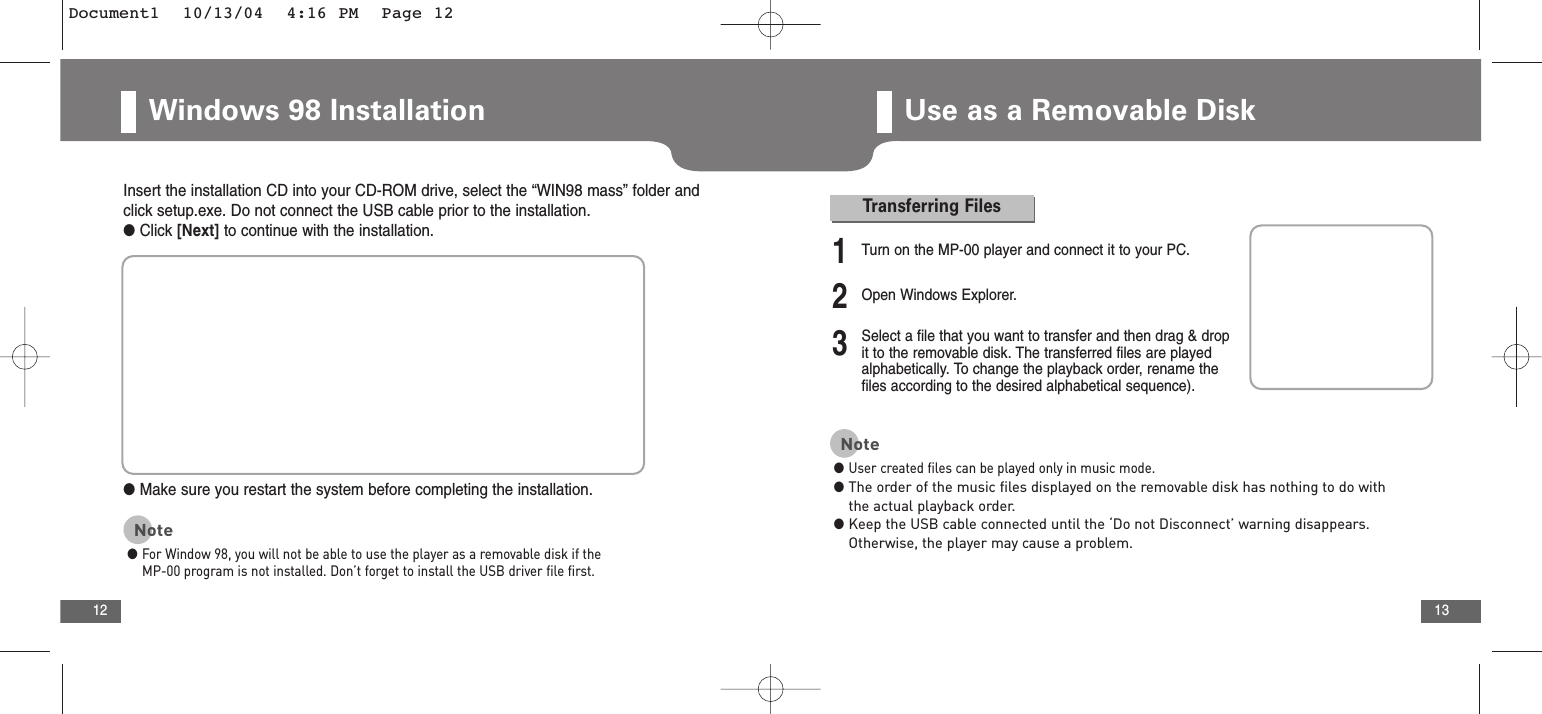 13Windows 98 Installation 12Use as a Removable DiskInsert the installation CD into your CD-ROM drive, select the “WIN98 mass” folder andclick setup.exe. Do not connect the USB cable prior to the installation.●Click [Next] to continue with the installation.●Make sure you restart the system before completing the installation.Note●For Window 98, you will not be able to use the player as a removable disk if theMP-00 program is not installed. Don’t forget to install the USB driver file first.Transferring Files1Turn on the MP-00 player and connect it to your PC.2Open Windows Explorer.3Select a file that you want to transfer and then drag &amp; dropit to the removable disk. The transferred files are playedalphabetically. To change the playback order, rename the files according to the desired alphabetical sequence).Note●User created files can be played only in music mode.●The order of the music files displayed on the removable disk has nothing to do withthe actual playback order.●Keep the USB cable connected until the ‘Do not Disconnect’ warning disappears.Otherwise, the player may cause a problem.Document1  10/13/04  4:16 PM  Page 12