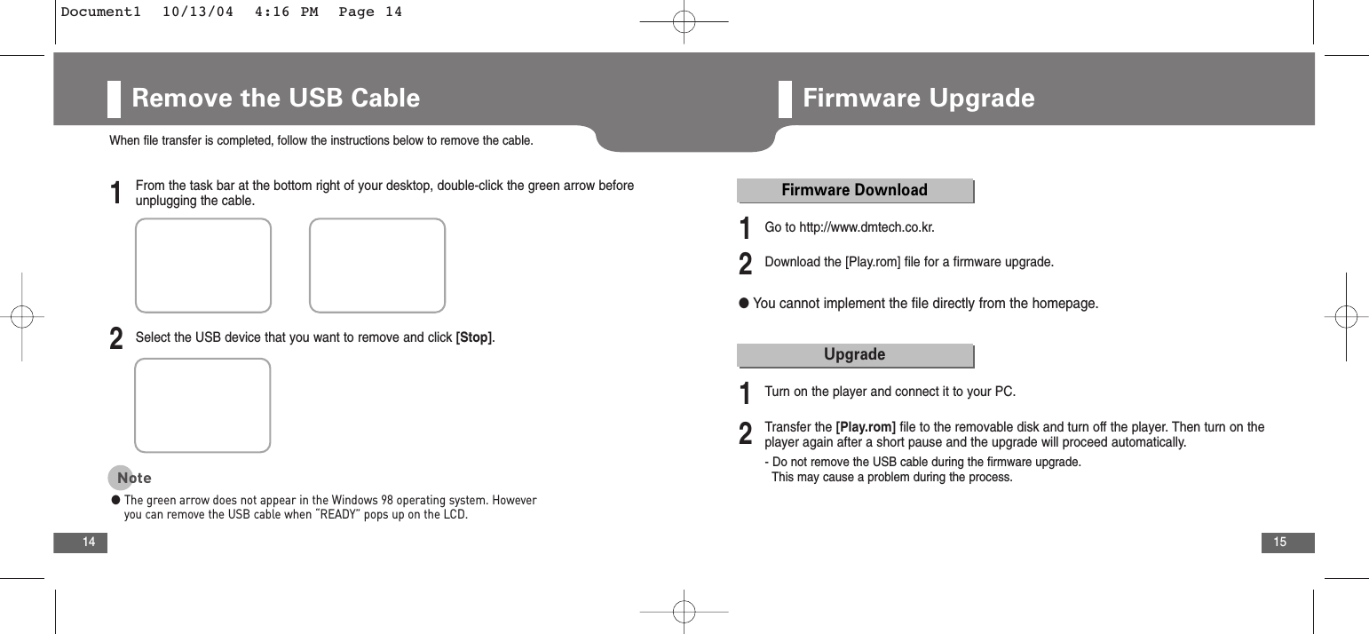 15Remove the USB Cable141From the task bar at the bottom right of your desktop, double-click the green arrow beforeunplugging the cable.2Select the USB device that you want to remove and click [Stop].1Go to http://www.dmtech.co.kr.2Download the [Play.rom] file for a firmware upgrade.When file transfer is completed, follow the instructions below to remove the cable.Note●The green arrow does not appear in the Windows 98 operating system. Howeveryou can remove the USB cable when “READY” pops up on the LCD.Firmware UpgradeFirmware Download●You cannot implement the file directly from the homepage.1Turn on the player and connect it to your PC.2Transfer the [Play.rom] file to the removable disk and turn off the player. Then turn on theplayer again after a short pause and the upgrade will proceed automatically.- Do not remove the USB cable during the firmware upgrade.This may cause a problem during the process.UpgradeDocument1  10/13/04  4:16 PM  Page 14