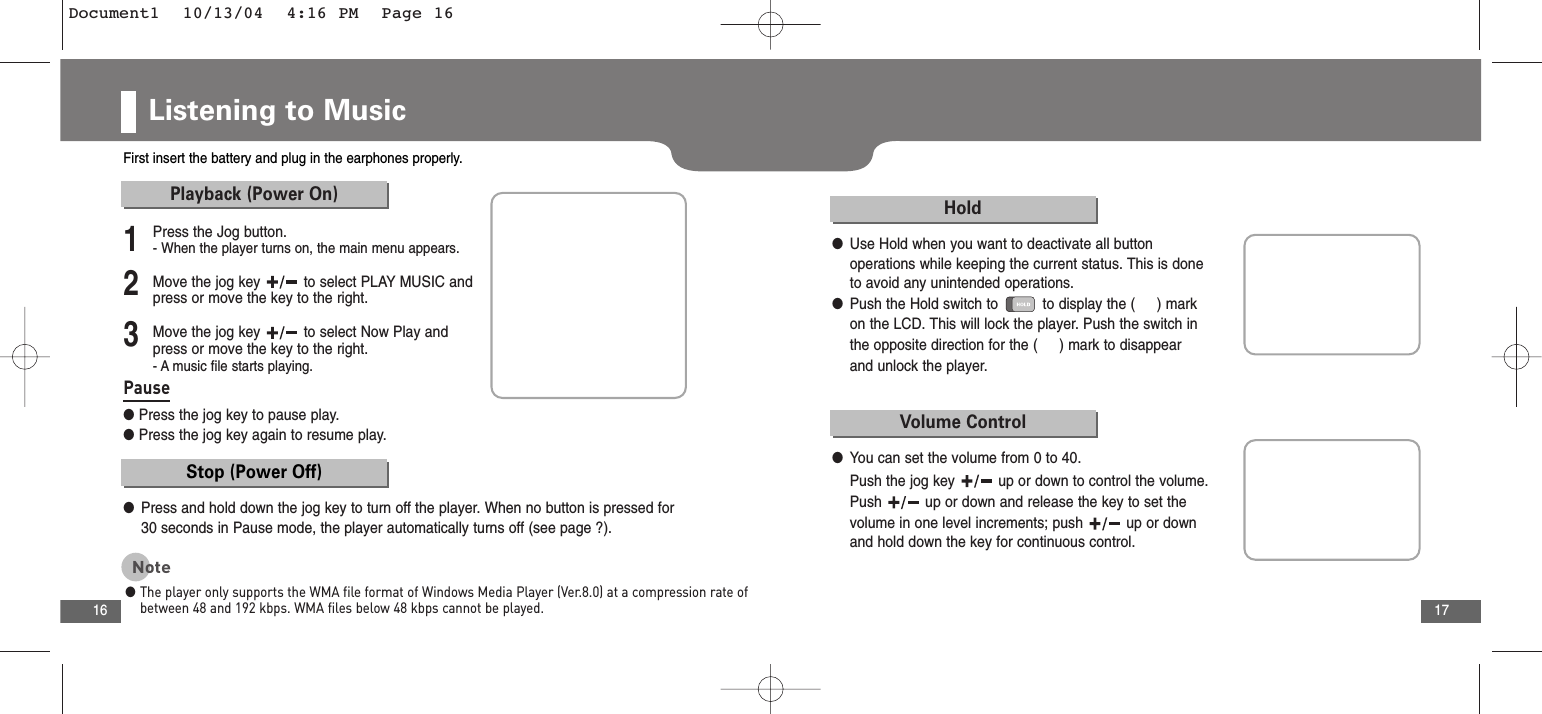 17Listening to Music16First insert the battery and plug in the earphones properly.2Move the jog key  to select PLAY MUSIC andpress or move the key to the right.3Move the jog key  to select Now Play andpress or move the key to the right.- A music file starts playing.1Press the Jog button.- When the player turns on, the main menu appears.Playback (Power On)Stop (Power Off)●Press and hold down the jog key to turn off the player. When no button is pressed for30 seconds in Pause mode, the player automatically turns off (see page ?). Pause●Press the jog key to pause play.●Press the jog key again to resume play.Note●The player only supports the WMA file format of Windows Media Player (Ver.8.0) at a compression rate ofbetween 48 and 192 kbps. WMA files below 48 kbps cannot be played.Hold●Use Hold when you want to deactivate all button operations while keeping the current status. This is done to avoid any unintended operations. ●Push the Hold switch to  to display the (     ) markon the LCD. This will lock the player. Push the switch inthe opposite direction for the (     ) mark to disappear and unlock the player.Volume Control●You can set the volume from 0 to 40.Push the jog key  up or down to control the volume.Push  up or down and release the key to set thevolume in one level increments; push  up or downand hold down the key for continuous control.Document1  10/13/04  4:16 PM  Page 16