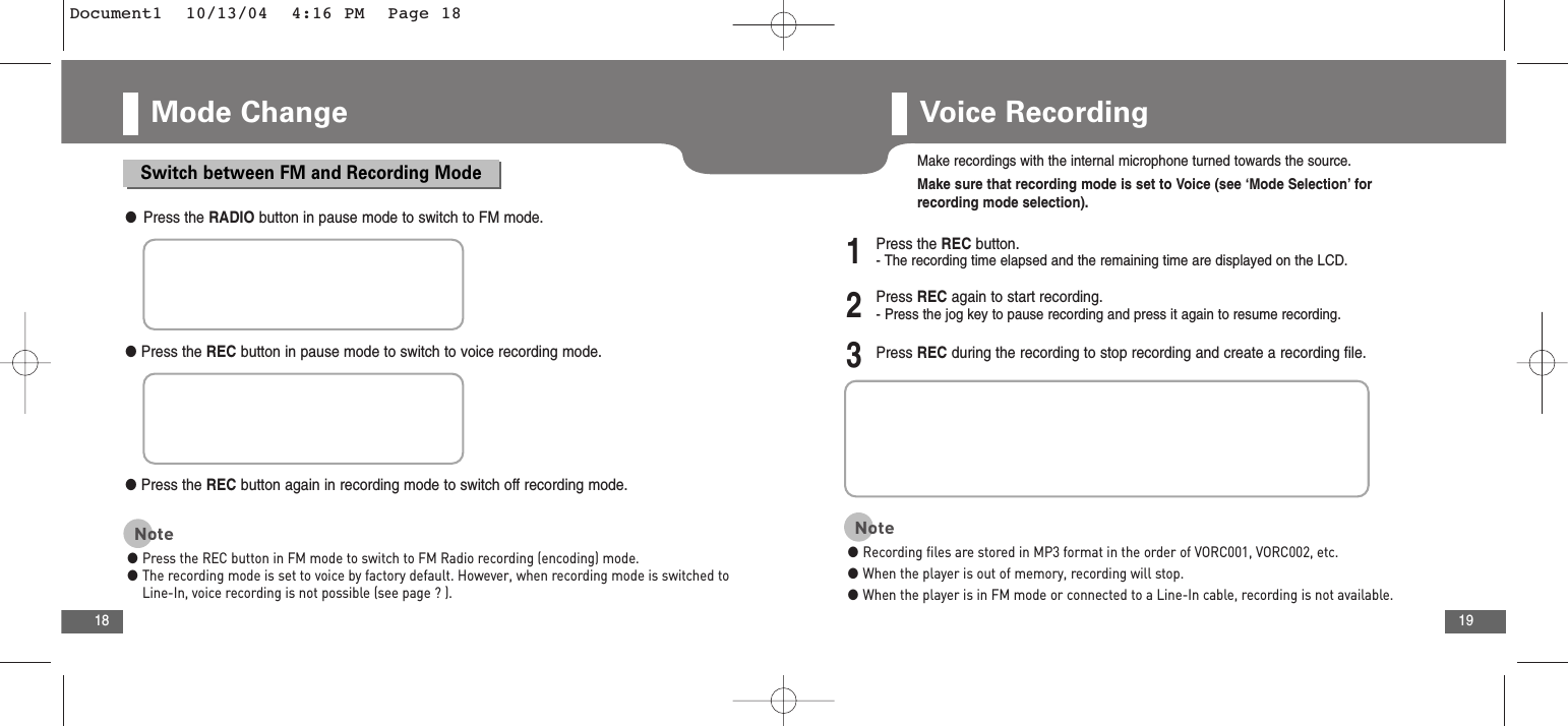 19Mode Change18Voice RecordingSwitch between FM and Recording Mode●Press the RADIO button in pause mode to switch to FM mode.●Press the REC button in pause mode to switch to voice recording mode.●Press the REC button again in recording mode to switch off recording mode.Note●Press the REC button in FM mode to switch to FM Radio recording (encoding) mode. ●The recording mode is set to voice by factory default. However, when recording mode is switched toLine-In, voice recording is not possible (see page ? ).Make recordings with the internal microphone turned towards the source.Make sure that recording mode is set to Voice (see ‘Mode Selection’ forrecording mode selection).2Press REC again to start recording.- Press the jog key to pause recording and press it again to resume recording.3Press REC during the recording to stop recording and create a recording file.1Press the REC button.- The recording time elapsed and the remaining time are displayed on the LCD.Note●Recording files are stored in MP3 format in the order of VORC001, VORC002, etc. ●When the player is out of memory, recording will stop.●When the player is in FM mode or connected to a Line-In cable, recording is not available.Document1  10/13/04  4:16 PM  Page 18