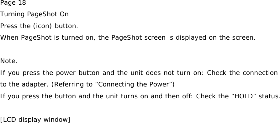Page 18 Turning PageShot On Press the (icon) button. When PageShot is turned on, the PageShot screen is displayed on the screen.  Note. If you press the power button and the unit does not turn on: Check the connection to the adapter. (Referring to “Connecting the Power”) If you press the button and the unit turns on and then off: Check the “HOLD” status.  [LCD display window]   