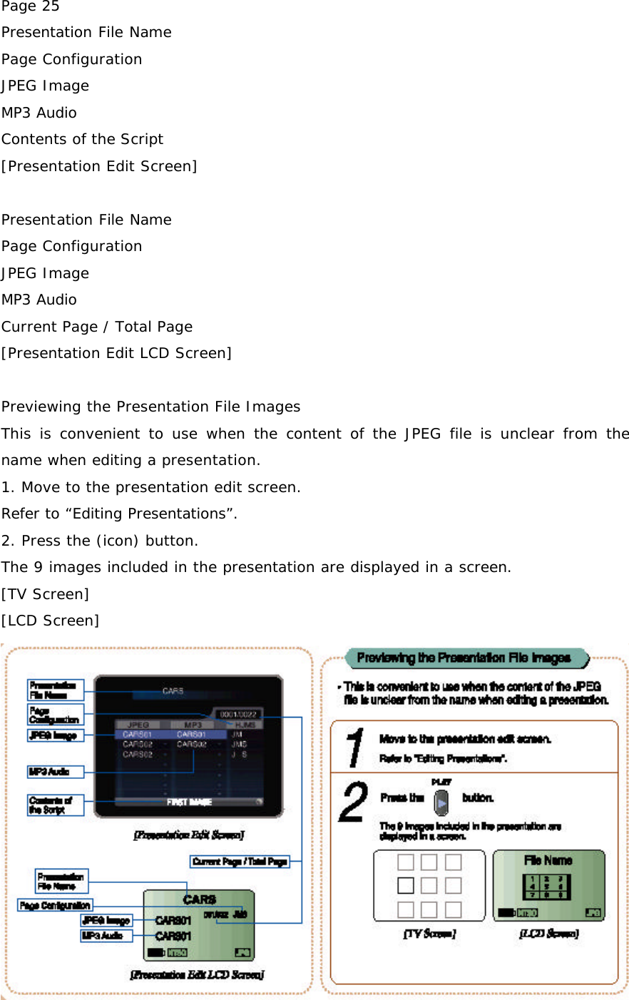 Page 25 Presentation File Name Page Configuration JPEG Image MP3 Audio Contents of the Script [Presentation Edit Screen]  Presentation File Name Page Configuration JPEG Image MP3 Audio Current Page / Total Page [Presentation Edit LCD Screen]  Previewing the Presentation File Images This is convenient to use when the content of the JPEG file is unclear from the name when editing a presentation. 1. Move to the presentation edit screen. Refer to “Editing Presentations”. 2. Press the (icon) button. The 9 images included in the presentation are displayed in a screen. [TV Screen] [LCD Screen]  