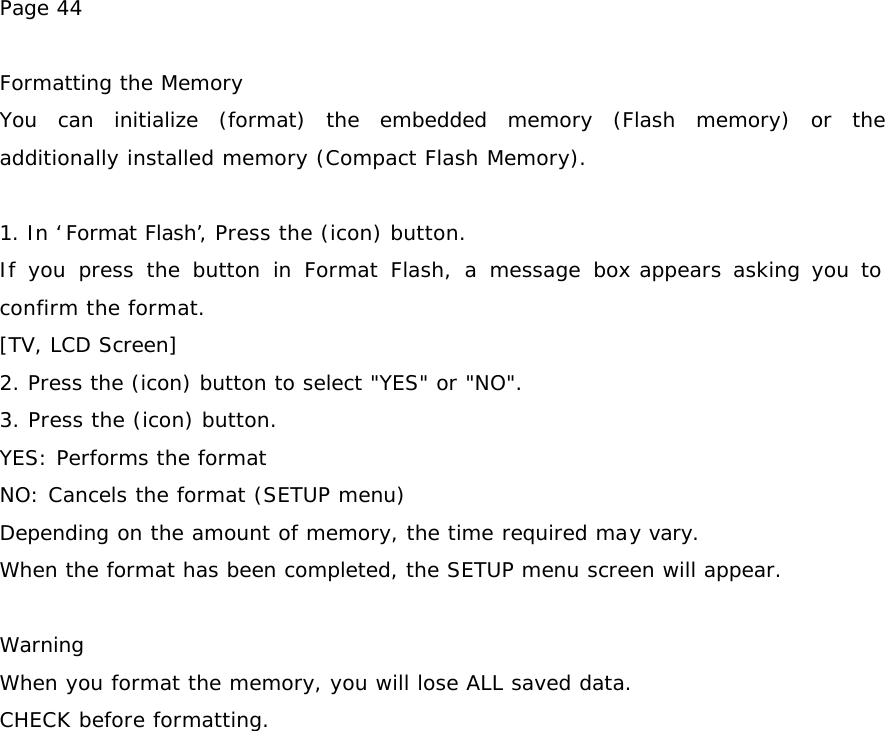 Page 44  Formatting the Memory You can initialize (format) the embedded memory (Flash memory) or the additionally installed memory (Compact Flash Memory).  1. In ‘Format Flash’, Press the (icon) button. If you press the button in Format Flash, a message box appears asking you to confirm the format. [TV, LCD Screen] 2. Press the (icon) button to select &quot;YES&quot; or &quot;NO&quot;. 3. Press the (icon) button. YES: Performs the format NO: Cancels the format (SETUP menu) Depending on the amount of memory, the time required may vary. When the format has been completed, the SETUP menu screen will appear.   Warning When you format the memory, you will lose ALL saved data. CHECK before formatting.  