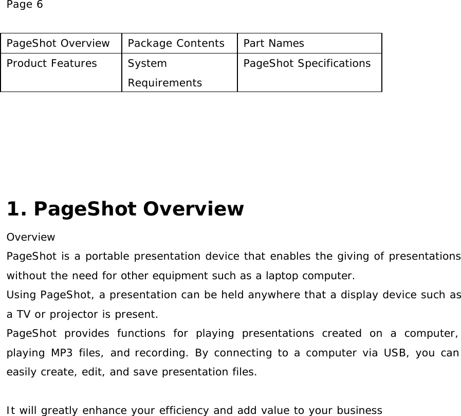Page 6  PageShot Overview Package Contents Part Names Product Features System Requirements PageShot Specifications      1. PageShot Overview Overview PageShot is a portable presentation device that enables the giving of presentations without the need for other equipment such as a laptop computer.  Using PageShot, a presentation can be held anywhere that a display device such as a TV or projector is present. PageShot provides functions for playing presentations created on a computer, playing MP3 files, and recording. By connecting to a computer via USB, you can easily create, edit, and save presentation files.   It will greatly enhance your efficiency and add value to your business   