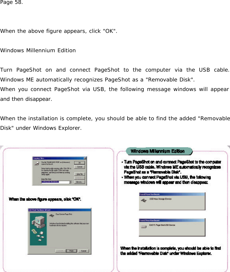 Page 58.   When the above figure appears, click &quot;OK&quot;.  Windows Millennium Edition  Turn PageShot on and connect PageShot to the computer via the USB cable. Windows ME automatically recognizes PageShot as a &quot;Removable Disk&quot;. When you connect PageShot via USB, the following message windows will appear and then disappear.   When the installation is complete, you should be able to find the added &quot;Removable Disk&quot; under Windows Explorer.    