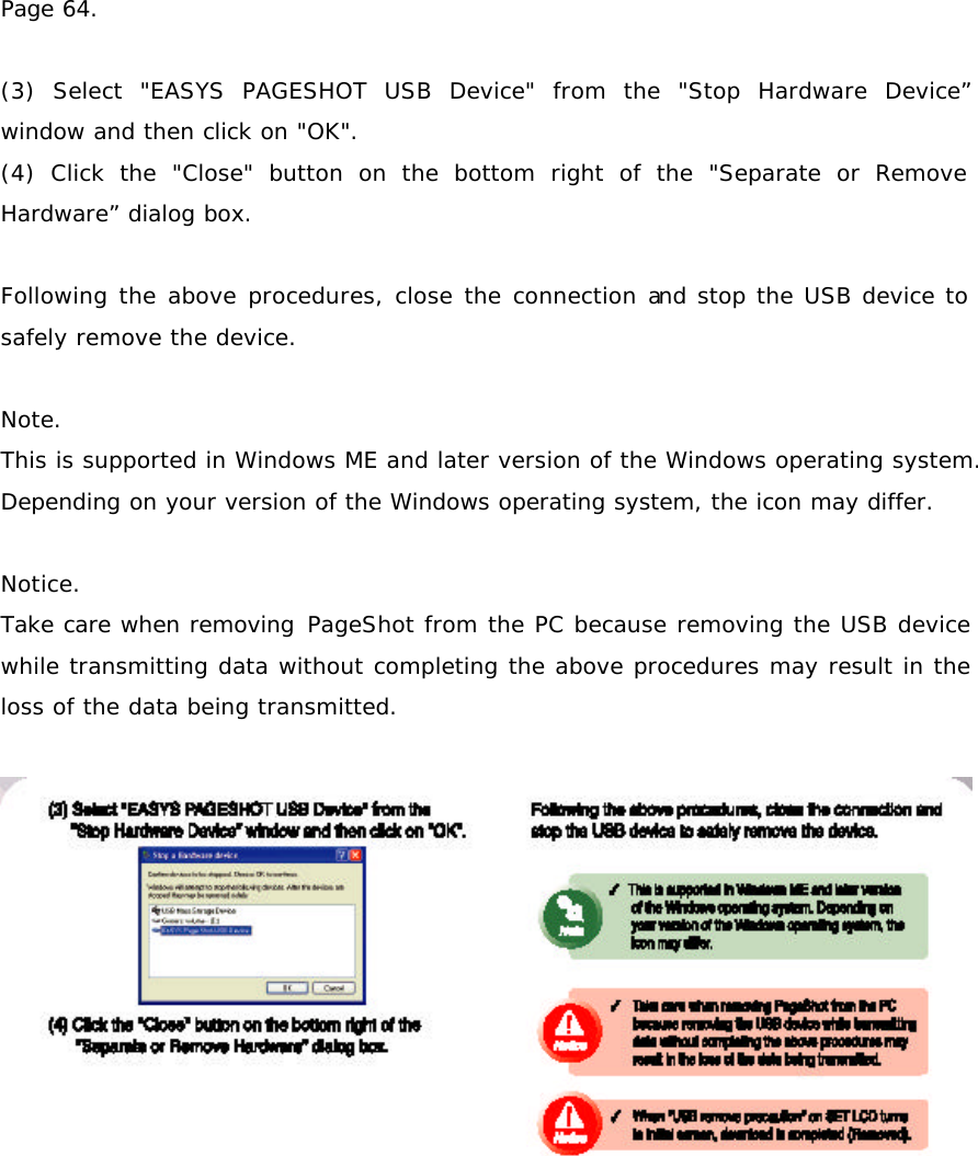 Page 64.  (3) Select &quot;EASYS PAGESHOT USB Device&quot; from the &quot;Stop Hardware Device” window and then click on &quot;OK&quot;. (4) Click the &quot;Close&quot; button on the bottom right of the &quot;Separate or Remove Hardware” dialog box.  Following the above procedures, close the connection and stop the USB device to safely remove the device.  Note. This is supported in Windows ME and later version of the Windows operating system.  Depending on your version of the Windows operating system, the icon may differ.   Notice. Take care when removing PageShot from the PC because removing the USB device while transmitting data without completing the above procedures may result in the loss of the data being transmitted.   