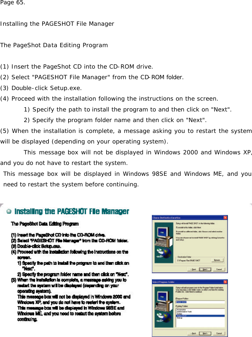 Page 65.  Installing the PAGESHOT File Manager  The PageShot Data Editing Program  (1) Insert the PageShot CD into the CD-ROM drive. (2) Select &quot;PAGESHOT File Manager&quot; from the CD-ROM folder.  (3) Double-click Setup.exe. (4) Proceed with the installation following the instructions on the screen.  1) Specify the path to install the program to and then click on &quot;Next&quot;.  2) Specify the program folder name and then click on &quot;Next&quot;. (5) When the installation is complete, a message asking you to restart the system will be displayed (depending on your operating system).  This message box will not be displayed in Windows 2000 and Windows XP, and you do not have to restart the system.  This message box will be displayed in Windows 98SE and Windows ME, and you need to restart the system before continuing.   
