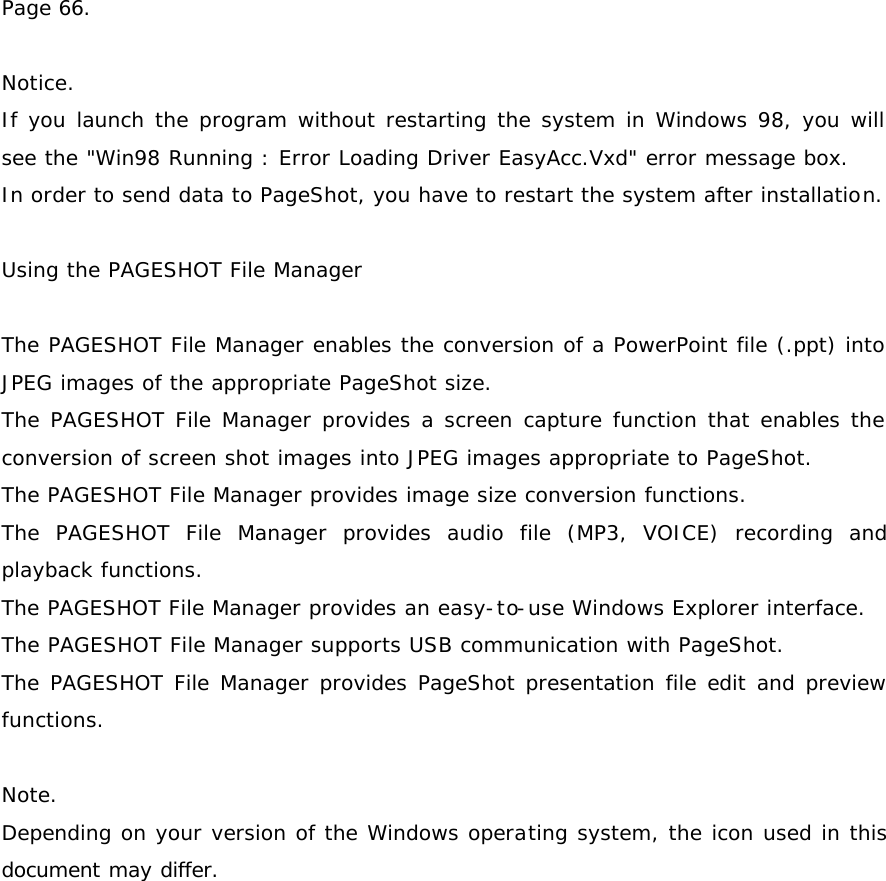 Page 66.  Notice. If you launch the program without restarting the system in Windows 98, you will see the &quot;Win98 Running : Error Loading Driver EasyAcc.Vxd&quot; error message box. In order to send data to PageShot, you have to restart the system after installation.  Using the PAGESHOT File Manager  The PAGESHOT File Manager enables the conversion of a PowerPoint file (.ppt) into JPEG images of the appropriate PageShot size. The PAGESHOT File Manager provides a screen capture function that enables the conversion of screen shot images into JPEG images appropriate to PageShot. The PAGESHOT File Manager provides image size conversion functions. The PAGESHOT File Manager provides audio file (MP3, VOICE) recording and playback functions. The PAGESHOT File Manager provides an easy-to-use Windows Explorer interface. The PAGESHOT File Manager supports USB communication with PageShot. The PAGESHOT File Manager provides PageShot presentation file edit and preview functions.  Note. Depending on your version of the Windows operating system, the icon used in this document may differ.  