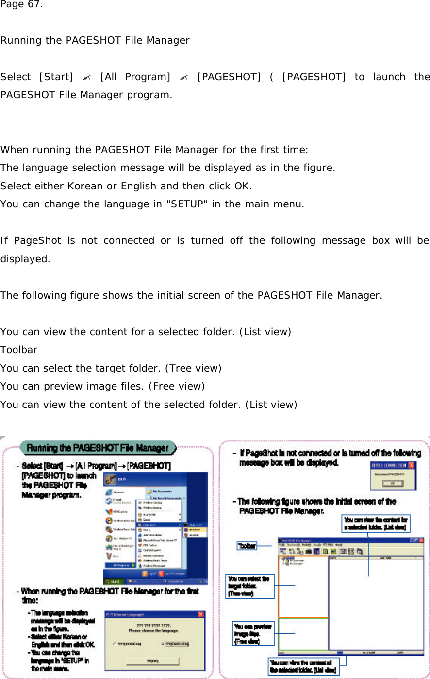 Page 67.  Running the PAGESHOT File Manager  Select [Start] ? [All Program] ? [PAGESHOT] ( [PAGESHOT] to launch the PAGESHOT File Manager program.   When running the PAGESHOT File Manager for the first time: The language selection message will be displayed as in the figure. Select either Korean or English and then click OK. You can change the language in &quot;SETUP&quot; in the main menu.  If PageShot is not connected or is turned off the following message box will be displayed.  The following figure shows the initial screen of the PAGESHOT File Manager.   You can view the content for a selected folder. (List view) Toolbar You can select the target folder. (Tree view) You can preview image files. (Free view) You can view the content of the selected folder. (List view)  