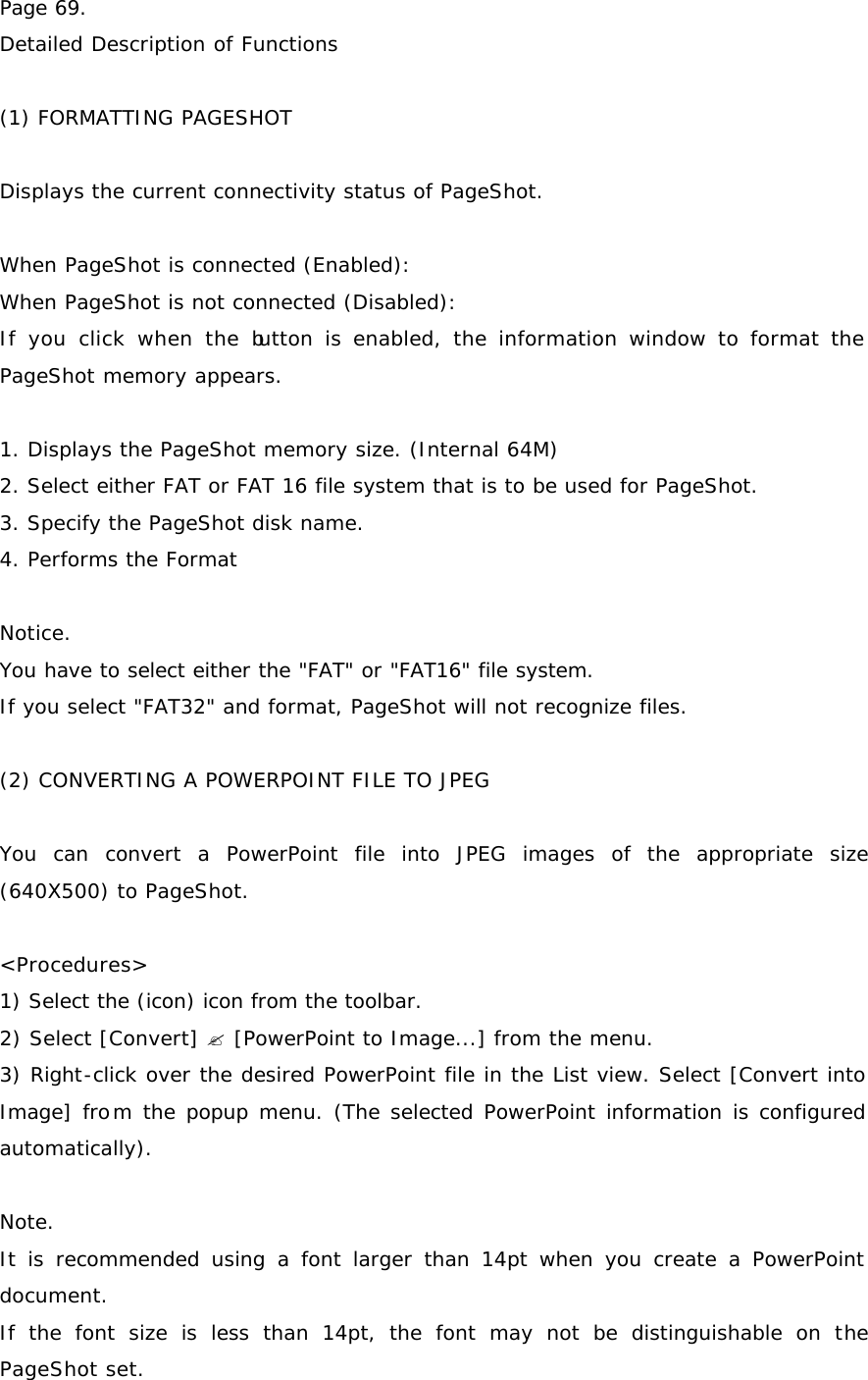 Page 69. Detailed Description of Functions  (1) FORMATTING PAGESHOT  Displays the current connectivity status of PageShot.    When PageShot is connected (Enabled):  When PageShot is not connected (Disabled):  If you click when the button is enabled, the information window to format the PageShot memory appears.   1. Displays the PageShot memory size. (Internal 64M) 2. Select either FAT or FAT 16 file system that is to be used for PageShot.  3. Specify the PageShot disk name. 4. Performs the Format  Notice. You have to select either the &quot;FAT&quot; or &quot;FAT16&quot; file system. If you select &quot;FAT32&quot; and format, PageShot will not recognize files.  (2) CONVERTING A POWERPOINT FILE TO JPEG  You can convert a PowerPoint file into JPEG images of the appropriate size (640X500) to PageShot.   &lt;Procedures&gt; 1) Select the (icon) icon from the toolbar.  2) Select [Convert] ? [PowerPoint to Image...] from the menu.  3) Right-click over the desired PowerPoint file in the List view. Select [Convert into Image] from the popup menu. (The selected PowerPoint information is configured automatically).  Note. It is recommended using a font larger than 14pt when you create a PowerPoint document.  If the font size is less than 14pt, the font may not be distinguishable on the PageShot set. 