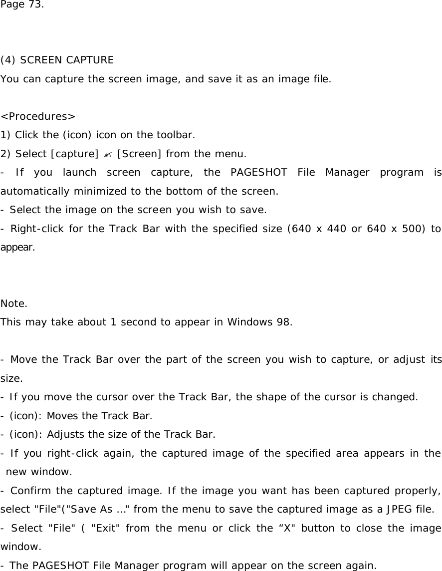 Page 73.   (4) SCREEN CAPTURE You can capture the screen image, and save it as an image file.  &lt;Procedures&gt; 1) Click the (icon) icon on the toolbar.  2) Select [capture] ? [Screen] from the menu. - If you launch screen capture, the PAGESHOT File Manager program is automatically minimized to the bottom of the screen. - Select the image on the screen you wish to save. - Right-click for the Track Bar with the specified size (640 x 440 or 640 x 500) to appear.    Note. This may take about 1 second to appear in Windows 98.  - Move the Track Bar over the part of the screen you wish to capture, or adjust its size. - If you move the cursor over the Track Bar, the shape of the cursor is changed. - (icon): Moves the Track Bar.  - (icon): Adjusts the size of the Track Bar.  - If you right-click again, the captured image of the specified area appears in the new window. - Confirm the captured image. If the image you want has been captured properly, select &quot;File&quot;(&quot;Save As …&quot; from the menu to save the captured image as a JPEG file. - Select &quot;File&quot; ( &quot;Exit&quot; from the menu or click the “X&quot; button to close the image window. - The PAGESHOT File Manager program will appear on the screen again.  