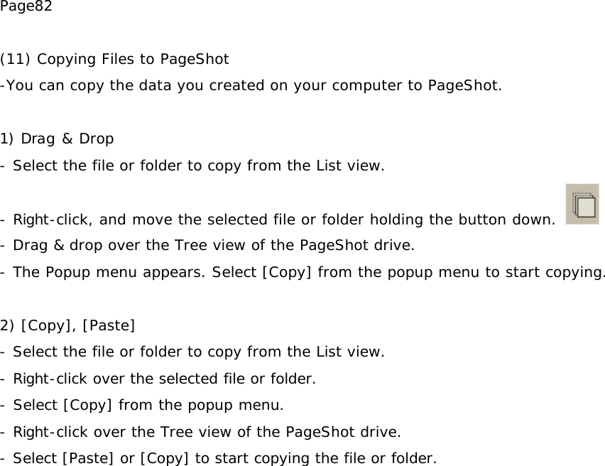 Page82  (11) Copying Files to PageShot -You can copy the data you created on your computer to PageShot.  1) Drag &amp; Drop - Select the file or folder to copy from the List view. - Right-click, and move the selected file or folder holding the button down.   - Drag &amp; drop over the Tree view of the PageShot drive. - The Popup menu appears. Select [Copy] from the popup menu to start copying.  2) [Copy], [Paste] - Select the file or folder to copy from the List view. - Right-click over the selected file or folder.  - Select [Copy] from the popup menu. - Right-click over the Tree view of the PageShot drive.  - Select [Paste] or [Copy] to start copying the file or folder.   